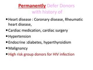 Permanently Defer Donors
with history of
Heart disease : Coronary disease, Rheumatic
heart disease,
Cardiac medication, cardiac surgery
Hypertension
Endocrine :diabetes, hyperthyroidism
Malignancy
High risk group donors for HIV infection
 