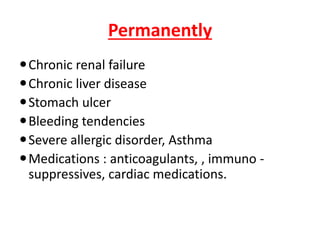 Permanently
Chronic renal failure
Chronic liver disease
Stomach ulcer
Bleeding tendencies
Severe allergic disorder, Asthma
Medications : anticoagulants, , immuno -
suppressives, cardiac medications.
 