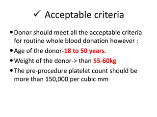  Acceptable criteria
Donor should meet all the acceptable criteria
for routine whole blood donation however :
Age of the donor-18 to 50 years.
Weight of the donor-> than 55-60kg.
The pre-procedure platelet count should be
more than 150,000 per cubic mm
 