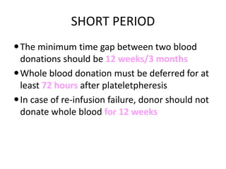 SHORT PERIOD
The minimum time gap between two blood
donations should be 12 weeks/3 months
Whole blood donation must be deferred for at
least 72 hours after plateletpheresis
In case of re-infusion failure, donor should not
donate whole blood for 12 weeks
 