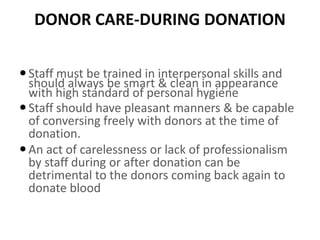 DONOR CARE-DURING DONATION
Staff must be trained in interpersonal skills and
should always be smart & clean in appearance
with high standard of personal hygiene
Staff should have pleasant manners & be capable
of conversing freely with donors at the time of
donation.
An act of carelessness or lack of professionalism
by staff during or after donation can be
detrimental to the donors coming back again to
donate blood
 