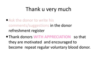 Thank u very much
Ask the donor to write his
comments/suggestions in the donor
refreshment register
Thank donors WITH APPRECIATION so that
they are motivated and encouraged to
become repeat regular voluntary blood donor.
 