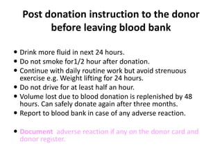 Post donation instruction to the donor
before leaving blood bank
 Drink more fluid in next 24 hours.
 Do not smoke for1/2 hour after donation.
 Continue with daily routine work but avoid strenuous
exercise e.g. Weight lifting for 24 hours.
 Do not drive for at least half an hour.
 Volume lost due to blood donation is replenished by 48
hours. Can safely donate again after three months.
 Report to blood bank in case of any adverse reaction.
 Document adverse reaction if any on the donor card and
donor register.
 