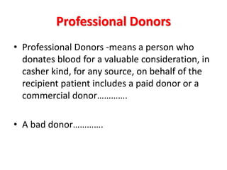 Professional Donors
• Professional Donors -means a person who
donates blood for a valuable consideration, in
casher kind, for any source, on behalf of the
recipient patient includes a paid donor or a
commercial donor………….
• A bad donor………….
 