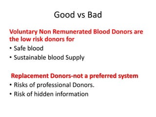 Good vs Bad
Voluntary Non Remunerated Blood Donors are
the low risk donors for
• Safe blood
• Sustainable blood Supply
Replacement Donors-not a preferred system
• Risks of professional Donors.
• Risk of hidden information
 