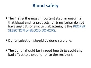 Blood safety
The first & the most important step, in ensuring
that blood and its products for transfusion do not
have any pathogenic virus/bacteria, is the PROPER
SELECTION of BLOOD DONORS.
Donor selection should be done carefully.
The donor should be in good health to avoid any
bad effect to the donor or to the recipient
 