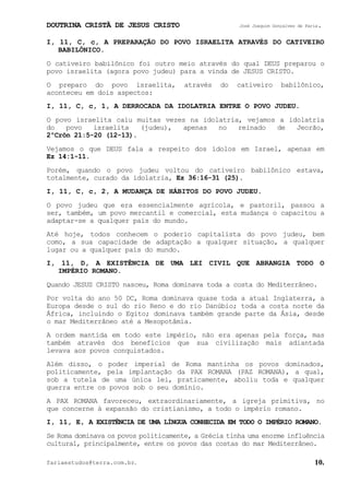 DOUTRINA CRISTÃ DE JESUS CRISTO José Joaquim Gonçalves de Faria.
fariaestudos@terra.com.br. 10.
I, 11, C, c, A PREPARAÇÃO DO POVO ISRAELITA ATRAVÉS DO CATIVEIRO
BABILÔNICO.
O cativeiro babilônico foi outro meio através do qual DEUS preparou o
povo israelita (agora povo judeu) para a vinda de JESUS CRISTO.
O preparo do povo israelita, através do cativeiro babilônico,
aconteceu em dois aspectos:
I, 11, C, c, 1, A DERROCADA DA IDOLATRIA ENTRE O POVO JUDEU.
O povo israelita caiu muitas vezes na idolatria, vejamos a idolatria
do povo israelita (judeu), apenas no reinado de Jeorão,
2ºCrôn¨21:5-20¨(12-13).
Vejamos o que DEUS fala a respeito dos ídolos em Israel, apenas em
Ez¨14:1-11.
Porém, quando o povo judeu voltou do cativeiro babilônico estava,
totalmente, curado da idolatria, Ez¨36:16-31¨(25).
I, 11, C, c, 2, A MUDANÇA DE HÁBITOS DO POVO JUDEU.
O povo judeu que era essencialmente agrícola, e pastoril, passou a
ser, também, um povo mercantil e comercial, esta mudança o capacitou a
adaptar-se a qualquer país do mundo.
Até hoje, todos conhecem o poderio capitalista do povo judeu, bem
como, a sua capacidade de adaptação a qualquer situação, a qualquer
lugar ou a qualquer país do mundo.
I, 11, D, A EXISTÊNCIA DE UMA LEI CIVIL QUE ABRANGIA TODO O
IMPÉRIO ROMANO.
Quando JESUS CRISTO nasceu, Roma dominava toda a costa do Mediterrâneo.
Por volta do ano 50 DC, Roma dominava quase toda a atual Inglaterra, a
Europa desde o sul do rio Reno e do rio Danúbio; toda a costa norte da
África, incluindo o Egito; dominava também grande parte da Ásia, desde
o mar Mediterrâneo até a Mesopotâmia.
A ordem mantida em todo este império, não era apenas pela força, mas
também através dos benefícios que sua civilização mais adiantada
levava aos povos conquistados.
Além disso, o poder imperial de Roma mantinha os povos dominados,
politicamente, pela implantação da PAX ROMANA (PAZ ROMANA), a qual,
sob a tutela de uma única lei, praticamente, aboliu toda e qualquer
guerra entre os povos sob o seu domínio.
A PAX ROMANA favoreceu, extraordinariamente, a igreja primitiva, no
que concerne à expansão do cristianismo, a todo o império romano.
I, 11, E, A EXISTÊNCIA DE UMA LÍNGUA CONHECIDA EM TODO O IMPÉRIO ROMANO.
Se Roma dominava os povos politicamente, a Grécia tinha uma enorme influência
cultural, principalmente, entre os povos das costas do mar Mediterrâneo.
 