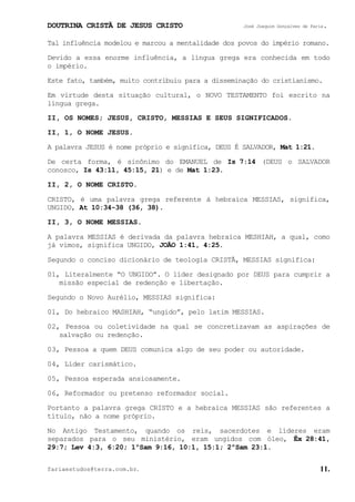 DOUTRINA CRISTÃ DE JESUS CRISTO José Joaquim Gonçalves de Faria.
fariaestudos@terra.com.br. 11.
Tal influência modelou e marcou a mentalidade dos povos do império romano.
Devido a essa enorme influência, a língua grega era conhecida em todo
o império.
Este fato, também, muito contribuiu para a disseminação do cristianismo.
Em virtude desta situação cultural, o NOVO TESTAMENTO foi escrito na
língua grega.
II, OS NOMES; JESUS, CRISTO, MESSIAS E SEUS SIGNIFICADOS.
II, 1, O NOME JESUS.
A palavra JESUS é nome próprio e significa, DEUS É SALVADOR, Mat¨1:21.
De certa forma, é sinônimo do EMANUEL de Is¨7:14 (DEUS o SALVADOR
conosco, Is¨43:11, 45:15,¨21) e de Mat¨1:23.
II, 2, O NOME CRISTO.
CRISTO, é uma palavra grega referente à hebraica MESSIAS, significa,
UNGIDO, At¨10:34-38¨(36,¨38).
II, 3, O NOME MESSIAS.
A palavra MESSIAS é derivada da palavra hebraica MESHIAH, a qual, como
já vimos, significa UNGIDO, JOÃO¨1:41, 4:25.
Segundo o conciso dicionário de teologia CRISTÃ, MESSIAS significa:
01, Literalmente “O UNGIDO”. O líder designado por DEUS para cumprir a
missão especial de redenção e libertação.
Segundo o Novo Aurélio, MESSIAS significa:
01, Do hebraico MASHIAH, “ungido”, pelo latim MESSIAS.
02, Pessoa ou coletividade na qual se concretizavam as aspirações de
salvação ou redenção.
03, Pessoa a quem DEUS comunica algo de seu poder ou autoridade.
04, Líder carismático.
05, Pessoa esperada ansiosamente.
06, Reformador ou pretenso reformador social.
Portanto a palavra grega CRISTO e a hebraica MESSIAS são referentes a
título, não a nome próprio.
No Antigo Testamento, quando os reis, sacerdotes e líderes eram
separados para o seu ministério, eram ungidos com óleo, Êx¨28:41,
29:7; Lev¨4:3, 6:20; 1ºSam¨9:16, 10:1, 15:1; 2ºSam¨23:1.
 