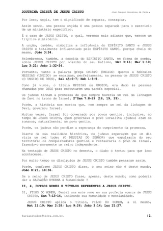 DOUTRINA CRISTÃ DE JESUS CRISTO José Joaquim Gonçalves de Faria.
fariaestudos@terra.com.br. 12.
Por isso, ungir, tem o significado de separar, consagrar.
Assim sendo, uma pessoa ungida é uma pessoa separada para o exercício
de um ministério específico.
É o caso de JESUS CRISTO, o qual, veremos mais adiante que, exerce um
tríplice ministério.
A unção, também, simboliza a influência do ESPÍRITO SANTO e JESUS
CRISTO é totalmente influenciado pelo ESPÍRITO SANTO, porque cheio do
mesmo, João¨3:34.
Relembremos, também, a descida do ESPÍRITO SANTO, em forma de pomba,
sobre JESUS CRISTO por ocasião do seu batismo, Mat¨3:16; Mar¨1:10;
Luc¨3:22; João¨1:32-34.
Portanto, tanto a palavra grega CRISTO (UNGIDO) quanto a hebraica
MESSIAS (UNGIDO) se encaixam, perfeitamente, na pessoa de JESUS CRISTO
(O UNGIDO DE DEUS), Sal¨45:6-7; Heb¨1:8-9.
Como já vimos, o título MESSIAS ou UNGIDO, era dado às pessoas
chamadas por DEUS para executarem uma tarefa especial.
Os judeus tinham a promessa de que sempre haveria um rei da linhagem
de Davi no trono de Israel, 2ºSam¨7:8-29¨(16, 19, 29).
Porém, a história nos mostra que, nem sempre um rei da linhagem de
Davi, governou Israel.
Muitas vezes, Israel foi governado por povos gentios, inclusive, no
tempo de JESUS CRISTO, quem governava o povo israelita (judeu) eram os
romanos, naturalmente, um povo gentio.
Porém, os judeus não perdiam a esperança do cumprimento da promessa.
Diante da sua realidade histórica, os judeus esperavam que um dia
viria um rei judeu (O MESSIAS DO SENHOR) que expulsaria do seu
território os conquistadores gentios e restauraria o povo de Israel,
fazendo-o novamente um reino independente.
Na tentação de JESUS CRISTO no deserto, o diabo o tentou para que isso
acontecesse.
Por muito tempo os discípulos de JESUS CRISTO também pensaram assim.
Porém, conforme JESUS CRISTO disse, o seu reino não é deste mundo,
João¨8:23, 18:36.
Se o reino de JESUS CRISTO fosse, apenas, deste mundo, como poderia
dar a SALVAÇÃO ETERNA à humanidade¨?
II, 4, OUTROS NOMES E TÍTULOS REFERENTES A JESUS CRISTO.
01, FILHO DO HOMEM, Daniel usa este nome em sua profecia acerca de JESUS
CRISTO, Dan¨7:13-14, indicando sua humanidade e messianidade.
JESUS CRISTO aplica o título, FILHO DO HOMEM, a si mesmo,
Mat¨11:19; Mar¨2:28; Luc¨9:26; João¨3:14; Luc¨21:27.
 