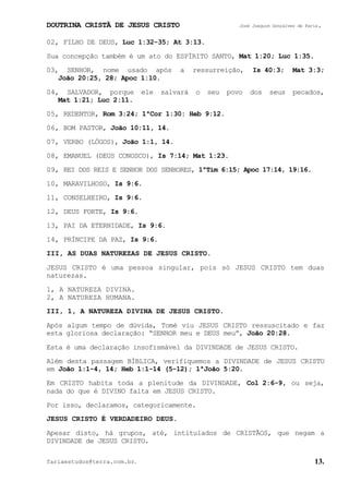 DOUTRINA CRISTÃ DE JESUS CRISTO José Joaquim Gonçalves de Faria.
fariaestudos@terra.com.br. 13.
02, FILHO DE DEUS, Luc¨1:32-35; At¨3:13.
Sua concepção também é um ato do ESPÍRITO SANTO, Mat¨1:20; Luc¨1:35.
03, SENHOR, nome usado após a ressurreição, Is¨40:3; Mat¨3:3;
João¨20:25, 28; Apoc¨1:10.
04, SALVADOR, porque ele salvará o seu povo dos seus pecados,
Mat¨1:21; Luc¨2:11.
05, REDENTOR, Rom¨3:24; 1ªCor¨1:30: Heb¨9:12.
06, BOM PASTOR, João¨10:11, 14.
07, VERBO (LÓGOS), João¨1:1, 14.
08, EMANUEL (DEUS CONOSCO), Is¨7:14; Mat¨1:23.
09, REI DOS REIS E SENHOR DOS SENHORES, 1ªTim¨6:15; Apoc¨17:14, 19:16.
10, MARAVILHOSO, Is¨9:6.
11, CONSELHEIRO, Is¨9:6.
12, DEUS FORTE, Is¨9:6.
13, PAI DA ETERNIDADE, Is¨9:6.
14, PRÍNCIPE DA PAZ, Is¨9:6.
III, AS DUAS NATUREZAS DE JESUS CRISTO.
JESUS CRISTO é uma pessoa singular, pois só JESUS CRISTO tem duas
naturezas.
1, A NATUREZA DIVINA.
2, A NATUREZA HUMANA.
III, 1, A NATUREZA DIVINA DE JESUS CRISTO.
Após algum tempo de dúvida, Tomé viu JESUS CRISTO ressuscitado e faz
esta gloriosa declaração: “SENHOR meu e DEUS meu”, João¨20:28.
Esta é uma declaração insofismável da DIVINDADE de JESUS CRISTO.
Além desta passagem BÍBLICA, verifiquemos a DIVINDADE de JESUS CRISTO
em João¨1:1-4, 14; Heb¨1:1-14¨(5-12); 1ªJoão¨5:20.
Em CRISTO habita toda a plenitude da DIVINDADE, Col¨2:6-9, ou seja,
nada do que é DIVINO falta em JESUS CRISTO.
Por isso, declaramos, categoricamente.
JESUS CRISTO É VERDADEIRO DEUS.
Apesar disto, há grupos, até, intitulados de CRISTÃOS, que negam a
DIVINDADE de JESUS CRISTO.
 