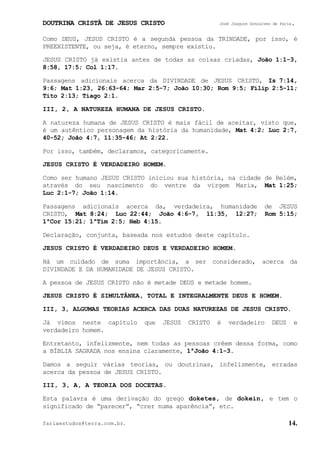 DOUTRINA CRISTÃ DE JESUS CRISTO José Joaquim Gonçalves de Faria.
fariaestudos@terra.com.br. 14.
Como DEUS, JESUS CRISTO é a segunda pessoa da TRINDADE, por isso, é
PREEXISTENTE, ou seja, é eterno, sempre existiu.
JESUS CRISTO já existia antes de todas as coisas criadas, João¨1:1-3,
8:58, 17:5; Col¨1:17.
Passagens adicionais acerca da DIVINDADE de JESUS CRISTO, Is¨7:14,
9:6; Mat¨1:23, 26:63-64; Mar¨2:5-7; João¨10:30; Rom¨9:5; Filip¨2:5-11;
Tito¨2:13; Tiago¨2:1.
III, 2, A NATUREZA HUMANA DE JESUS CRISTO.
A natureza humana de JESUS CRISTO é mais fácil de aceitar, visto que,
é um autêntico personagem da história da humanidade, Mat¨4:2; Luc¨2:7,
40-52; João¨4:7, 11:35-46; At¨2:22.
Por isso, também, declaramos, categoricamente.
JESUS CRISTO É VERDADEIRO HOMEM.
Como ser humano JESUS CRISTO iniciou sua história, na cidade de Belém,
através do seu nascimento do ventre da virgem Maria, Mat¨1:25;
Luc¨2:1-7; João¨1:14.
Passagens adicionais acerca da, verdadeira, humanidade de JESUS
CRISTO, Mat¨8:24; Luc¨22:44; João¨4:6-7, 11:35, 12:27; Rom¨5:15;
1ªCor¨15:21; 1ªTim¨2:5; Heb¨4:15.
Declaração, conjunta, baseada nos estudos deste capítulo.
JESUS CRISTO É VERDADEIRO DEUS E VERDADEIRO HOMEM.
Há um cuidado de suma importância, a ser considerado, acerca da
DIVINDADE E DA HUMANIDADE DE JESUS CRISTO.
A pessoa de JESUS CRISTO não é metade DEUS e metade homem.
JESUS CRISTO É SIMULTÂNEA, TOTAL E INTEGRALMENTE DEUS E HOMEM.
III, 3, ALGUMAS TEORIAS ACERCA DAS DUAS NATUREZAS DE JESUS CRISTO.
Já vimos neste capítulo que JESUS CRISTO é verdadeiro DEUS e
verdadeiro homem.
Entretanto, infelizmente, nem todas as pessoas crêem dessa forma, como
a BÍBLIA SAGRADA nos ensina claramente, 1ªJoão¨4:1-3.
Damos a seguir várias teorias, ou doutrinas, infelizmente, erradas
acerca da pessoa de JESUS CRISTO.
III, 3, A, A TEORIA DOS DOCETAS.
Esta palavra é uma derivação do grego doketes, de dokein, e tem o
significado de “parecer”, “crer numa aparência”, etc.
 