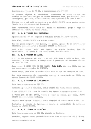DOUTRINA CRISTÃ DE JESUS CRISTO José Joaquim Gonçalves de Faria.
fariaestudos@terra.com.br. 15.
Surgiram por volta de 70 DC. e permaneceram até 170 DC.
Os docetas negavam a, verdadeira, humanidade de JESUS CRISTO, em
virtude de considerarem que as coisas materiais eram, por natureza, más
(corruptas), por isso, eram a sede de todo o pecado e de todo o mal.
Diziam, se o mal está na matéria e se JESUS CRISTO nunca pecou, então
jamais teve corpo material (humano).
Este pensamento doutrinário era fruto da filosofia grega e pagã no
interior da IGREJA DE JESUS CRISTO.
III, 3, B, A TEORIA DOS EBIONITAS.
Apareceram em 107 DC, negavam a natureza DIVINA de JESUS CRISTO.
Para eles, JESUS CRISTO era apenas homem.
Era um grupo composto por judeus, os quais, apesar de se intitularem
CRISTÃOS, não aceitavam a doutrina CRISTÃ da Trindade.
Para eles, JESUS CRISTO era apenas um grande profeta, que se
relacionava, intimamente, com DEUS, porém, não era DEUS.
III, 3, C, A TEORIA DE ÁRIO.
O arianismo apareceu em 325 DC, muitos aceitaram a tese de Ário, seu
fundador, o qual negava a integridade e perfeição da natureza DIVINA
de JESUS CRISTO.
Para eles, O VERBO QUE SE FEZ CARNE, João¨1:14, não era DEUS, mas um
dos seres mais elevados do CRIADOR.
Assim sendo, para eles, O VERBO não era mais do que uma criatura de DEUS.
Por esta concepção não conseguiam aceitar a encarnação de DEUS, na
pessoa humana de JESUS CRISTO.
III, 3, D, A TEORIA DE APOLINÁRIO.
Esta teoria apareceu em 381 DC.
Conforme Apolinário ensinava, JESUS CRISTO não tinha mente humana.
O que JESUS CRISTO tinha de humano, era apenas o corpo e o espírito.
O VERBO QUE SE FEZ CARNE, tomou o lugar da mente, por isso, JESUS
CRISTO não era homem perfeito.
Segundo esta teoria, JESUS CRISTO era composto de corpo, verbo e espírito.
Portanto, a teoria de Apolinário negava a integridade da natureza
humana de JESUS CRISTO.
III, 3, E, A TEORIA DE NESTÓRIO.
Esta teoria apareceu em 431 DC. através de Nestório.
Nestório, negava a união verdadeira entre as duas naturezas de JESUS CRISTO.
 