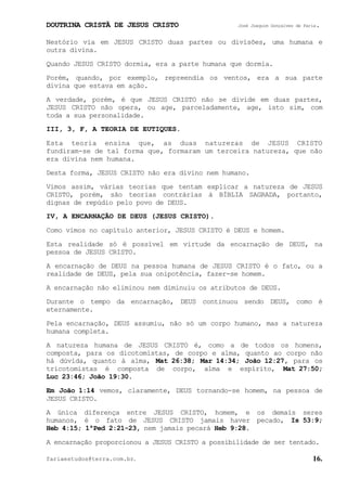 DOUTRINA CRISTÃ DE JESUS CRISTO José Joaquim Gonçalves de Faria.
fariaestudos@terra.com.br. 16.
Nestório via em JESUS CRISTO duas partes ou divisões, uma humana e
outra divina.
Quando JESUS CRISTO dormia, era a parte humana que dormia.
Porém, quando, por exemplo, repreendia os ventos, era a sua parte
divina que estava em ação.
A verdade, porém, é que JESUS CRISTO não se divide em duas partes,
JESUS CRISTO não opera, ou age, parceladamente, age, isto sim, com
toda a sua personalidade.
III, 3, F, A TEORIA DE EUTIQUES.
Esta teoria ensina que, as duas naturezas de JESUS CRISTO
fundiram-se de tal forma que, formaram um terceira natureza, que não
era divina nem humana.
Desta forma, JESUS CRISTO não era divino nem humano.
Vimos assim, várias teorias que tentam explicar a natureza de JESUS
CRISTO, porém, são teorias contrárias à BÍBLIA SAGRADA, portanto,
dignas de repúdio pelo povo de DEUS.
IV, A ENCARNAÇÃO DE DEUS (JESUS CRISTO).
Como vimos no capítulo anterior, JESUS CRISTO é DEUS e homem.
Esta realidade só é possível em virtude da encarnação de DEUS, na
pessoa de JESUS CRISTO.
A encarnação de DEUS na pessoa humana de JESUS CRISTO é o fato, ou a
realidade de DEUS, pela sua onipotência, fazer-se homem.
A encarnação não eliminou nem diminuiu os atributos de DEUS.
Durante o tempo da encarnação, DEUS continuou sendo DEUS, como é
eternamente.
Pela encarnação, DEUS assumiu, não só um corpo humano, mas a natureza
humana completa.
A natureza humana de JESUS CRISTO é, como a de todos os homens,
composta, para os dicotomistas, de corpo e alma, quanto ao corpo não
há dúvida, quanto à alma, Mat¨26:38; Mar¨14:34; João¨12:27, para os
tricotomistas é composta de corpo, alma e espírito, Mat¨27:50;
Luc¨23:46; João¨19:30.
Em João¨1:14 vemos, claramente, DEUS tornando-se homem, na pessoa de
JESUS CRISTO.
A única diferença entre JESUS CRISTO, homem, e os demais seres
humanos, é o fato de JESUS CRISTO jamais haver pecado, Is¨53:9;
Heb¨4:15; 1ªPed¨2:21-23, nem jamais pecará Heb¨9:28.
A encarnação proporcionou a JESUS CRISTO a possibilidade de ser tentado.
 
