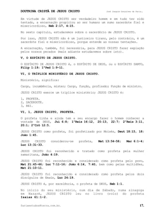 DOUTRINA CRISTÃ DE JESUS CRISTO José Joaquim Gonçalves de Faria.
fariaestudos@terra.com.br. 17.
Em virtude de JESUS CRISTO ser verdadeiro homem e em tudo ter sido
tentado, a encarnação propiciou ao ser humano um sumo sacerdote fiel e
misericordioso, Heb¨2:17, 4:15.
No sexto capítulo, estudaremos sobre o sacerdócio de JESUS CRISTO.
Por isso, JESUS CRISTO não é um justiceiro tirano, pelo contrário, é um
sacerdote fiel e misericordioso, porque entende as nossas tentações.
A encarnação, também, foi necessária, para JESUS CRISTO fazer expiação
pelos nossos pecados (mais adiante estudaremos sobre isto).
V, O ESPÍRITO DE JESUS CRISTO.
O ESPÍRITO DE JESUS CRISTO é, o ESPÍRITO DE DEUS, ou o ESPÍRITO SANTO,
Filip¨1:19; 1ªPed¨1:9-11.
VI, O TRÍPLICE MINISTÉRIO DE JESUS CRISTO.
Ministério, significa:
Cargo, incumbência, mister; Cargo, função, profissão; Função de ministro.
JESUS CRISTO exerce um tríplice ministério; JESUS CRISTO é:
1, PROFETA.
2, SACERDOTE.
3, REI.
VI, 1, JESUS CRISTO, PROFETA.
O profeta tinha e ainda tem a seu encargo fazer o homem conhecer a
vontade de DEUS, Juí¨6:8; 1ºReis¨16:12, 20:13, 22:7; 2ºReis¨3:11,
20:1; 2ºCrô¨12:5.
JESUS CRISTO como profeta, foi profetizado por Moisés, Deut¨18:15, 18;
João¨1:45.
JESUS CRISTO considerou-se profeta, Mat¨13:54-58; Mar¨6:1-4;
Luc¨13:31-33.
JESUS CRISTO foi reconhecido e tratado como profeta pela mulher
samaritana, João¨4:19.
JESUS CRISTO foi reconhecido e considerado como profeta pelo povo,
Mat¨21:45-46; Luc¨7:11-16; João¨6:14, 7:40, bem como pelas multidões,
Mat¨21:10-11.
JESUS CRISTO foi reconhecido e considerado como profeta pelos dois
discípulos de Emaús, Luc¨24:19.
JESUS CRISTO é, por excelência, o profeta de DEUS, Heb¨1:1.
No início do seu ministério, num dia de Sábado, numa sinagoga
em Nazaré, JESUS CRISTO leu no livro (rolo) do profeta
Isaías¨61:1-2.
 