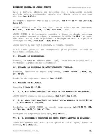 DOUTRINA CRISTÃ DE JESUS CRISTO José Joaquim Gonçalves de Faria.
fariaestudos@terra.com.br. 18.
Após a leitura, afirmou aos presentes que o cumprimento daquela
profecia estava acontecendo, naquele dia, diante deles e aos seus
ouvidos, Luc¨4:17-24.
Os profetas falavam: “Assim diz o SENHOR”, Juí¨6:8; Is¨44:24; Jer¨8:4;
Ageu¨1:7.
JESUS CRISTO dizia: “Eu vos digo”, entre muitas outras passagens,
Mat¨5:32, 19:9; Luc¨13:24, 14:24; João¨4:35, 14:10.
JESUS CRISTO é infinitamente superior a todos os demais profetas,
estes podem, apenas, proclamar a mensagem de DEUS, Is¨52:4, ao passo
que JESUS CRISTO, além de proclamar a mensagem de DEUS, é a perfeita
revelação do PAI, João¨1:18, 14:9; Heb¨1:1.
JESUS CRISTO É, COM TODA A CERTEZA, O PROFETA PERFEITO.
O ministério profético era desempenhado pelos profetas, através de
três meios específicos.
01, ATRAVÉS DO ENSINAMENTO.
Exemplo, Is¨1:10-20, através desta lição, Isaías ensina ao povo qual o
verdadeiro significado dos sacrifícios.
02, ATRAVÉS DA PREDIÇÃO DE ACONTECIMENTOS FUTUROS.
Exemplos, predições de rápido cumprimento, 1ºReis¨20:1-43¨(13-14, 22,
28, 35-36).
Predições de cumprimento remoto, Dan¨12:1-13.
03, ATRAVÉS DE MILAGRES.
Exemplo, 1ºReis¨18:17-39.
VI, 1, A, MINISTÉRIO PROFÉTICO DE JESUS CRISTO ATRAVÉS DO ENSINAMENTO.
JESUS CRISTO ensinava com autoridade, Mat¨7:29; Mar¨1:22.
VI, 1, B, MINISTÉRIO PROFÉTICO DE JESUS CRISTO ATRAVÉS DA PREDIÇÃO DE
ACONTECIMENTOS FUTUROS.
Predições de JESUS CRISTO de rápido cumprimento, Mat¨26:34-75¨(34,
69-74); Mar¨14:30-72¨(14, 67-72).
Predições de cumprimento longínquo, Mat¨24:1-51.
VI, 1, C, MINISTÉRIO PROFÉTICO DE JESUS CRISTO ATRAVÉS DE MILAGRES.
Todos nós sabemos que JESUS CRISTO operou muitos milagres, apenas um
exemplo, Mat¨14:13-21.
 