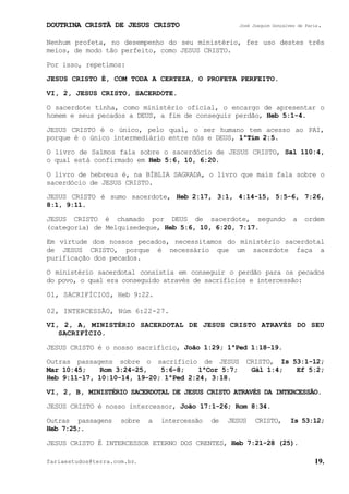 DOUTRINA CRISTÃ DE JESUS CRISTO José Joaquim Gonçalves de Faria.
fariaestudos@terra.com.br. 19.
Nenhum profeta, no desempenho do seu ministério, fez uso destes três
meios, de modo tão perfeito, como JESUS CRISTO.
Por isso, repetimos:
JESUS CRISTO É, COM TODA A CERTEZA, O PROFETA PERFEITO.
VI, 2, JESUS CRISTO, SACERDOTE.
O sacerdote tinha, como ministério oficial, o encargo de apresentar o
homem e seus pecados a DEUS, a fim de conseguir perdão, Heb¨5:1-4.
JESUS CRISTO é o único, pelo qual, o ser humano tem acesso ao PAI,
porque é o único intermediário entre nós e DEUS, 1ªTim¨2:5.
O livro de Salmos fala sobre o sacerdócio de JESUS CRISTO, Sal¨110:4,
o qual está confirmado em Heb¨5:6, 10, 6:20.
O livro de hebreus é, na BÍBLIA SAGRADA, o livro que mais fala sobre o
sacerdócio de JESUS CRISTO.
JESUS CRISTO é sumo sacerdote, Heb¨2:17, 3:1, 4:14-15, 5:5-6, 7:26,
8:1, 9:11.
JESUS CRISTO é chamado por DEUS de sacerdote, segundo a ordem
(categoria) de Melquisedeque, Heb¨5:6, 10, 6:20, 7:17.
Em virtude dos nossos pecados, necessitamos do ministério sacerdotal
de JESUS CRISTO, porque é necessário que um sacerdote faça a
purificação dos pecados.
O ministério sacerdotal consistia em conseguir o perdão para os pecados
do povo, o qual era conseguido através de sacrifícios e intercessão:
01, SACRIFÍCIOS, Heb¨9:22.
02, INTERCESSÃO, Núm¨6:22-27.
VI, 2, A, MINISTÉRIO SACERDOTAL DE JESUS CRISTO ATRAVÉS DO SEU
SACRIFÍCIO.
JESUS CRISTO é o nosso sacrifício, João¨1:29; 1ªPed¨1:18-19.
Outras passagens sobre o sacrifício de JESUS CRISTO, Is¨53:1-12;
Mar¨10:45; Rom¨3:24-25, 5:6-8; 1ªCor¨5:7; Gál¨1:4; Ef¨5:2;
Heb¨9:11-17, 10:10-14, 19-20; 1ªPed¨2:24, 3:18.
VI, 2, B, MINISTÉRIO SACERDOTAL DE JESUS CRISTO ATRAVÉS DA INTERCESSÃO.
JESUS CRISTO é nosso intercessor, João¨17:1-26; Rom¨8:34.
Outras passagens sobre a intercessão de JESUS CRISTO, Is¨53:12;
Heb¨7:25;.
JESUS CRISTO É INTERCESSOR ETERNO DOS CRENTES, Heb¨7:21-28¨(25).
 