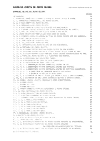 DOUTRINA CRISTÃ DE JESUS CRISTO José Joaquim Gonçalves de Faria.
fariaestudos@terra.com.br. 2.
DOUTRINA CRISTÃ DE JESUS CRISTO.
PÁGINA
INTRODUÇÃO. 04
I, ASPECTOS IMPORTANTES SOBRE A VINDA DE JESUS CRISTO À TERRA. 04
I, 1, CONCEPÇÃO SOBRENATURAL DE JESUS CRISTO. 04
I, 2, O NASCIMENTO DE JESUS CRISTO. 04
I, 3, A GENEALOGIA DE JESUS CRISTO. 05
I, 4, A EXALTAÇÃO DE JESUS CRISTO APÓS SEU NASCIMENTO. 05
I, 5, A CIRCUNCISÃO DE JESUS CRISTO E SUA APRESENTAÇÃO NO TEMPLO. 05
I, 6, A FUGA DE JESUS CRISTO PARA O EGITO E SUA VOLTA. 06
I, 7, JESUS CRISTO NO TEMPLO AOS DOZE ANOS DE IDADE. 06
I, 8, O SILÊNCIO BÍBLICO ACERCA DA VIDA DE JESUS CRISTO ATÉ SEU BATISMO. 06
I, 9, O BATISMO DE JESUS CRISTO. 06
I, 9, A, HUMILDADE DE JESUS CRISTO. 06
I, 9, B, EXALTAÇÃO DE JESUS CRISTO. 07
I, 9, C, INTRODUÇÃO DE JESUS CRISTO EM SEU MINISTÉRIO. 07
I, 10, A TENTAÇÃO DE JESUS CRISTO. 07
I, 10, A, O DIABO TENTOU DESVIAR JESUS CRISTO DA SUA MISSÃO. 07
I, 10, B, O DIABO TENTOU ABALAR A FÉ QUE JESUS CRISTO TINHA NO PAI. 08
I, 10, C, O DIABO TENTOU FAZER COM QUE JESUS CRISTO DESOBEDECESSE AO PAI. 08
I, 11, A VINDA DE JESUS CRISTO E A PLENITUDE DOS TEMPOS. 08
I, 11, A, A DERROCADA DAS RELIGIÕES PAGÃS. 09
I, 11, B, A CRIAÇÃO DE UM POVO (O POVO ISRAELITA). 09
I, 11, C, A PREPARAÇÃO DO POVO ISRAELITA. 09
I, 11, C, a, A PREPARAÇÃO DO POVO ISRAELITA ATRAVÉS DA LEI. 09
I, 11, C, b, A PREPARAÇÃO DO POVO ISRAELITA ATRAVÉS DOS PROFETAS. 09
I, 11, C, c, A PREPARAÇÃO DO POVO ISRAELITA ATRAVÉS DO CATIVEIRO BABILÔNICO. 10
I, 11, C, c, 1, A DERROCADA DA IDOLATRIA ENTRE O POVO JUDEU. 10
I, 11, C, c, 2, A MUDANÇA DE HÁBITOS DO POVO JUDEU. 10
I, 11, D, A EXISTÊNCIA DE UMA LEI CIVIL QUE ABRANGIA TODO O IMPÉRIO ROMANO. 10
I, 11, E, A EXISTÊNCIA DE UMA LÍNGUA CONHECIDA EM TODO O IMPÉRIO ROMANO. 10
II, OS NOMES; JESUS, CRISTO, MESSIAS E SEUS SIGNIFICADOS. 11
II, 1, O NOME JESUS. 11
II, 2, O NOME CRISTO. 11
II, 3, O NOME MESSIAS. 11
II, 4, OUTROS NOMES E TÍTULOS REFERENTES A JESUS CRISTO. 12
III, AS DUAS NATUREZAS DE JESUS CRISTO. 13
III, 1, A NATUREZA DIVINA DE JESUS CRISTO. 13
III, 2, A NATUREZA HUMANA DE JESUS CRISTO. 14
III, 3, ALGUMAS TEORIAS ACERCA DAS DUAS NATUREZAS DE JESUS CRISTO. 14
III, 3, A, A TEORIA DOS DOCETAS. 14
III, 3, B, A TEORIA DOS EBIONITAS. 15
III, 3, C, A TEORIA DE ÁRIO. 15
III, 3, D, A TEORIA DE APOLINÁRIO. 15
III, 3, E, A TEORIA DE NESTÓRIO. 15
III, 3, F, A TEORIA DE EUTIQUES. 16
IV, A ENCARNAÇÃO DE DEUS (JESUS CRISTO). 16
V, O ESPÍRITO DE JESUS CRISTO. 17
VI, O TRÍPLICE MINISTÉRIO DE JESUS CRISTO. 17
VI, 1, JESUS CRISTO, PROFETA. 17
VI, 1, A, MINISTÉRIO PROFÉTICO DE JESUS CRISTO ATRAVÉS DO ENSINAMENTO. 18
VI, 1, B, MINISTÉRIO PROFÉTICO DE JESUS CRISTO ATRAVÉS
DA PREDIÇÃO DE ACONTECIMENTOS FUTUROS. 18
VI, 1, C, MINISTÉRIO PROFÉTICO DE JESUS CRISTO ATRAVÉS DE MILAGRES. 18
 