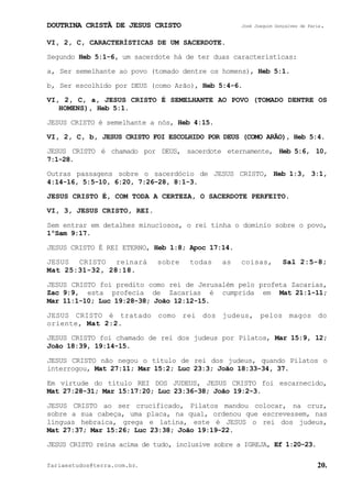 DOUTRINA CRISTÃ DE JESUS CRISTO José Joaquim Gonçalves de Faria.
fariaestudos@terra.com.br. 20.
VI, 2, C, CARACTERÍSTICAS DE UM SACERDOTE.
Segundo Heb¨5:1-6, um sacerdote há de ter duas características:
a, Ser semelhante ao povo (tomado dentre os homens), Heb¨5:1.
b, Ser escolhido por DEUS (como Arão), Heb¨5:4-6.
VI, 2, C, a, JESUS CRISTO É SEMELHANTE AO POVO (TOMADO DENTRE OS
HOMENS), Heb¨5:1.
JESUS CRISTO é semelhante a nós, Heb¨4:15.
VI, 2, C, b, JESUS CRISTO FOI ESCOLHIDO POR DEUS (COMO ARÃO), Heb¨5:4.
JESUS CRISTO é chamado por DEUS, sacerdote eternamente, Heb¨5:6, 10,
7:1-28.
Outras passagens sobre o sacerdócio de JESUS CRISTO, Heb¨1:3, 3:1,
4:14-16, 5:5-10, 6:20, 7:26-28, 8:1-3.
JESUS CRISTO É, COM TODA A CERTEZA, O SACERDOTE PERFEITO.
VI, 3, JESUS CRISTO, REI.
Sem entrar em detalhes minuciosos, o rei tinha o domínio sobre o povo,
1ºSam¨9:17.
JESUS CRISTO É REI ETERNO, Heb¨1:8; Apoc¨17:14.
JESUS CRISTO reinará sobre todas as coisas, Sal¨2:5-8;
Mat¨25:31-32, 28:18.
JESUS CRISTO foi predito como rei de Jerusalém pelo profeta Zacarias,
Zac¨9:9, esta profecia de Zacarias é cumprida em Mat¨21:1-11;
Mar¨11:1-10; Luc¨19:28-38; João¨12:12-15.
JESUS CRISTO é tratado como rei dos judeus, pelos magos do
oriente, Mat¨2:2.
JESUS CRISTO foi chamado de rei dos judeus por Pilatos, Mar¨15:9, 12;
João¨18:39, 19:14-15.
JESUS CRISTO não negou o título de rei dos judeus, quando Pilatos o
interrogou, Mat¨27:11; Mar¨15:2; Luc¨23:3; João¨18:33-34, 37.
Em virtude do título REI DOS JUDEUS, JESUS CRISTO foi escarnecido,
Mat¨27:28-31; Mar¨15:17:20; Luc¨23:36-38; João¨19:2-3.
JESUS CRISTO ao ser crucificado, Pilatos mandou colocar, na cruz,
sobre a sua cabeça, uma placa, na qual, ordenou que escrevessem, nas
línguas hebraica, grega e latina, este é JESUS o rei dos judeus,
Mat¨27:37; Mar¨15:26; Luc¨23:38; João¨19:19-22.
JESUS CRISTO reina acima de tudo, inclusive sobre a IGREJA, Ef¨1:20-23.
 