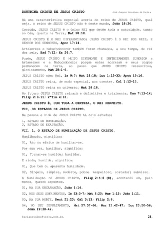 DOUTRINA CRISTÃ DE JESUS CRISTO José Joaquim Gonçalves de Faria.
fariaestudos@terra.com.br. 21.
Há uma característica especial acerca do reino de JESUS CRISTO, qual
seja, o reino de JESUS CRISTO não é deste mundo, João¨18:36.
Contudo, JESUS CRISTO é o único REI que detém toda a autoridade, tanto
no Céu, quanto na Terra, Mat¨28:18.
JESUS CRISTO É O REI DIFERENCIADO; JESUS CRISTO É O REI DOS REIS, E
SENHOR DOS SENHORES, Apoc¨17:14.
Artaxerxes e Nabucodonozor também foram chamados, a seu tempo, de rei
dos reis, Esd¨7:12; Ez¨26:7.
Porém, JESUS CRISTO É MUITO DIFERENTE E INFINITAMENTE SUPERIOR a
Artaxerxes e a Nabucodonozor porque estes morreram e seus corpos
permanecem na terra, ao passo que JESUS CRISTO ressuscitou,
gloriosamente, Mat¨28:1-6.
JESUS CRISTO como Rei, Is¨9:7; Mat¨28:18; Luc¨1:32-33; Apoc¨19:16.
JESUS CRISTO reina, de modo especial, nos crentes, Col¨1:12-13.
JESUS CRISTO reina no universo, Mat¨28:18.
No futuro JESUS CRISTO reinará e definitiva e totalmente, Dan¨7:13-14;
Filip¨2:9-11; 2ªTim¨4:18.
JESUS CRISTO É, COM TODA A CERTEZA, O REI PERFEITO.
VII, OS ESTADOS DE JESUS CRISTO.
Na pessoa e vida de JESUS CRISTO há dois estados:
1, ESTADO DE HUMILHAÇÃO.
2, ESTADO DE EXALTAÇÃO.
VII, 1, O ESTADO DE HUMILHAÇÃO DE JESUS CRISTO.
Humilhação, significa:
01, Ato ou efeito de humilhar-se.
Por sua vez, humilhar, significa:
01, Tornar-se humilde; humildar.
E ainda, humilde, significa:
01, Que tem ou aparenta humildade.
02, Singelo, simples, modesto, pobre. Respeitoso, acatador; submisso.
A humilhação de JESUS CRISTO, Filip¨2:5-8¨(8), aconteceu em, pelo
menos, quatro aspectos.
01, NA SUA ENCARNAÇÃO, João¨1:14.
02, NOS SEUS SOFRIMENTOS, Is¨53:3-7; Mat¨8:20; Mar¨1:13; João¨1:11.
03, NA SUA MORTE, Deut¨21:23; Gál¨3:13; Filip¨2:8.
04, NO SEU SEPULTAMENTO, Mat¨27:57-66; Mar¨15:42-47; Luc¨23:50-56;
João¨19:38-42.
 