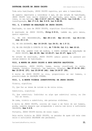 DOUTRINA CRISTÃ DE JESUS CRISTO José Joaquim Gonçalves de Faria.
fariaestudos@terra.com.br. 22.
Toda esta humilhação, JESUS CRISTO suportou, por amor à humanidade.
Um aspecto importante a considerar é que, em seu estado de humilhação,
JESUS CRISTO teve vários momentos de exaltação, pelo menos, como já
vimos, no seu batismo, Mat¨3:13-17¨(16-17); Mar¨1:9-11; Luc¨3:21-22, e na
transfiguração, Mat¨17:1-8; Mar¨9:2-8; Luc¨9:28-36.
VII, 2, O ESTADO DE EXALTAÇÃO DE JESUS CRISTO.
Exaltação, no caso de JESUS CRISTO, significa: Glorificação.
A exaltação de JESUS CRISTO, Filip¨2:9-11, também em, pelo menos,
quatro aspectos.
01, NA SUA RESSURREIÇÃO, Mat¨28:1-10; Mar¨16:1-10; Luc¨24:1-12;
João¨20:1-10.
02, NA SUA ASCENSÃO, Mar¨16:19-20; Luc¨24:51; At¨1:9 11.
03, NA SUA POSIÇÃO À DIREITA DO PAI, At¨7:55-56; Col¨3:1; Heb¨10:12.
04, POR FIM, QUANDO VIER EM GLÓRIA, O PONTO SUPREMO DA EXALTAÇÃO DE
JESUS CRISTO, Mat¨24:30; Mar¨13:26-27; Luc¨21:27; Apoc¨1:7.
No estado de exaltação, JESUS CRISTO jamais passou ou passará por
nenhum momento de humilhação.
VIII, A MORTE DE JESUS CRISTO E SEUS EFEITOS SALVÍFICOS.
Historicamente, JESUS CRISTO, homem, morreu crucificado no monte,
chamado, Calvário (Caveira), (em hebraico, Gólgota), Mat¨27:31-56¨(50);
Mar¨15:20-41¨(37); Luc¨23:26-49¨(46); João¨19:16-37¨(30).
A morte de JESUS CRISTO na cruz, proporcionou ao ser humano, a
possibilidade da SALVAÇÃO ETERNA.
VIII, 1, A MORTE VICÁRIA (SUBSTITUTIVA) DE JESUS CRISTO.
Vicário, significa:
01, Que faz as vezes de outrem ou de outra coisa.
Substituto, significa:
01, Que substitui; Indivíduo ou algo que substitui outro, ou lhe
faz as vezes.
Em suma, vicário e substituto, são palavras sinônimas.
A morte de JESUS CRISTO, ocorreu em lugar e em favor do ser humano,
porém, somente daquele que arrependido o aceita com único e suficiente
SALVADOR, Rom¨5:6-8.
Portanto, JESUS CRISTO morreu em nosso lugar.
Pela morte vicária de JESUS CRISTO, os pecados de quem crê nele como
único e suficiente SALVADOR são perdoados.
 