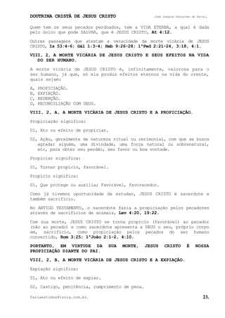 DOUTRINA CRISTÃ DE JESUS CRISTO José Joaquim Gonçalves de Faria.
fariaestudos@terra.com.br. 23.
Quem tem os seus pecados perdoados, tem a VIDA ETERNA, a qual é dada
pelo único que pode SALVAR, que é JESUS CRISTO, At¨4:12.
Outras passagens que atestam a veracidade da morte vicária de JESUS
CRISTO, Is¨53:4-6; Gál¨1:3-4; Heb¨9:26-28; 1ªPed¨2:21-24, 3:18, 4:1.
VIII, 2, A MORTE VICÁRIA DE JESUS CRISTO E SEUS EFEITOS NA VIDA
DO SER HUMANO.
A morte vicária de JESUS CRISTO é, infinitamente, valorosa para o
ser humano, já que, só ela produz efeitos eternos na vida do crente,
quais sejam:
A, PROPICIAÇÃO.
B, EXPIAÇÃO.
C, REDENÇÃO.
D, RECONCILIAÇÃO COM DEUS.
VIII, 2, A, A MORTE VICÁRIA DE JESUS CRISTO E A PROPICIAÇÃO.
Propiciação significa:
01, Ato ou efeito de propiciar.
02, Ação, geralmente de natureza ritual ou cerimonial, com que se busca
agradar alguém, uma divindade, uma força natural ou sobrenatural,
etc, para obter seu perdão, seu favor ou boa vontade.
Propiciar significa:
01, Tornar propício, favorável.
Propício significa:
01, Que protege ou auxilia; Favorável, favorecedor.
Como já tivemos oportunidade de estudar, JESUS CRISTO é sacerdote e
também sacrifício.
No ANTIGO TESTAMENTO, o sacerdote fazia a propiciação pelos pecadores
através de sacrifícios de animais, Lev¨4:20, 19:22.
Com sua morte, JESUS CRISTO se torna propício (favorável) ao pecador
(não ao pecado) e como sacerdote apresenta a DEUS o seu, próprio corpo
em, sacrifício, como propiciação pelos pecados do ser humano
convertido, Rom¨3:25; 1ªJoão¨2:1-2, 4:10.
PORTANTO, EM VIRTUDE DA SUA MORTE, JESUS CRISTO É NOSSA
PROPICIAÇÃO DIANTE DO PAI.
VIII, 2, B, A MORTE VICÁRIA DE JESUS CRISTO E A EXPIAÇÃO.
Expiação significa:
01, Ato ou efeito de expiar.
02, Castigo, penitência, cumprimento de pena.
 