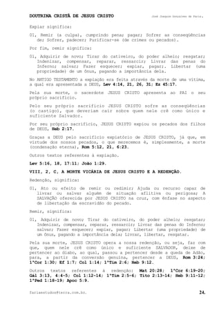 DOUTRINA CRISTÃ DE JESUS CRISTO José Joaquim Gonçalves de Faria.
fariaestudos@terra.com.br. 24.
Expiar significa:
01, Remir (a culpa), cumprindo pena; pagar; Sofrer as conseqüências
de; Sofrer, padecer; Purificar-se (de crimes ou pecados).
Por fim, remir significa:
01, Adquirir de novo; Tirar do cativeiro, do poder alheio; resgatar;
Indenizar, compensar, reparar, ressarcir; Livrar das penas do
Inferno; salvar; Fazer esquecer; expiar, pagar;. Libertar (uma
propriedade) de um ônus, pagando a importância dela.
No ANTIGO TESTAMENTO a expiação era feita através da morte de uma vítima,
a qual era apresentada a DEUS, Lev¨4:14, 21, 26, 31; Ez¨45:17.
Pela sua morte, o sacerdote JESUS CRISTO apresenta ao PAI o seu
próprio sacrifício.
Pelo seu próprio sacrifício JESUS CRISTO sofre as conseqüências
(o castigo), que deveriam cair sobre quem nele crê como único e
suficiente Salvador.
Por seu próprio sacrifício, JESUS CRISTO expiou os pecados dos filhos
de DEUS, Heb¨2:17.
Graças a DEUS pelo sacrifício expiatório de JESUS CRISTO, já que, em
virtude dos nossos pecados, o que merecemos é, simplesmente, a morte
(condenação eterna), Rom¨5:12, 21, 6:23.
Outros textos referentes à expiação.
Lev¨5:16, 18, 17:11; João¨1:29.
VIII, 2, C, A MORTE VICÁRIA DE JESUS CRISTO E A REDENÇÃO.
Redenção, significa:
01, Ato ou efeito de remir ou redimir; Ajuda ou recurso capaz de
livrar ou salvar alguém de situação aflitiva ou perigosa; A
SALVAÇÃO oferecida por JESUS CRISTO na cruz, com ênfase no aspecto
de libertação da escravidão do pecado.
Remir, significa:
01, Adquirir de novo; Tirar do cativeiro, do poder alheio; resgatar;
Indenizar, compensar, reparar, ressarcir; Livrar das penas do Inferno;
salvar; Fazer esquecer; expiar, pagar; Libertar (uma propriedade) de
um ônus, pagando a importância dela; Livrar, libertar, resgatar.
Pela sua morte, JESUS CRISTO opera a nossa redenção, ou seja, faz com
que, quem nele crê como único e suficiente SALVADOR, deixe de
pertencer ao diabo, ao qual, passou a pertencer desde a queda de Adão,
para, a partir da conversão genuína, pertencer a DEUS, Rom¨3:24;
1ªCor¨1:30; Ef¨1:7; Col¨1:14; 1ªTim¨2:6; Heb¨9:12.
Outros textos referentes à redenção: Mat¨20:28; 1ªCor¨6:19-20;
Gál¨3:13, 4:4-5; Col¨1:12-14; 1ªTim¨2:5-6; Tito¨2:13-14; Heb¨9:11-12;
1ªPed¨1:18-19; Apoc¨5:9.
 