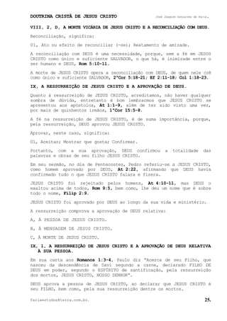 DOUTRINA CRISTÃ DE JESUS CRISTO José Joaquim Gonçalves de Faria.
fariaestudos@terra.com.br. 25.
VIII, 2, D, A MORTE VICÁRIA DE JESUS CRISTO E A RECONCILIAÇÃO COM DEUS.
Reconciliação, significa:
01, Ato ou efeito de reconciliar (-se); Reatamento de amizade.
A reconciliação com DEUS é uma necessidade, porque, sem a fé em JESUS
CRISTO como único e suficiente SALVADOR, o que há, é inimizade entre o
ser humano e DEUS, Rom¨5:10-11.
A morte de JESUS CRISTO opera a reconciliação com DEUS, de quem nele crê
como único e suficiente SALVADOR, 2ªCor¨5:18-21; Ef¨2:11-18; Col¨1:18-23.
IX, A RESSURREIÇÃO DE JESUS CRISTO E A APROVAÇÃO DE DEUS.
Quanto à ressurreição de JESUS CRISTO, acreditamos, não haver qualquer
sombra de dúvida, entretanto é bom lembrarmos que JESUS CRISTO se
apresentou aos apóstolos, At¨1:1-9, além de ter sido visto uma vez,
por mais de quinhentos irmãos, 1ªCor¨15:5-8.
A fé na ressurreição de JESUS CRISTO, é de suma importância, porque,
pela ressurreição, DEUS aprovou JESUS CRISTO.
Aprovar, neste caso, significa:
01, Aceitar; Mostrar que gosta; Confirmar.
Portanto, com a sua aprovação, DEUS confirmou a totalidade das
palavras e obras de seu filho JESUS CRISTO.
Em seu sermão, no dia de Pentecostes, Pedro referiu-se a JESUS CRISTO,
como homem aprovado por DEUS, At¨2:22, afirmando que DEUS havia
confirmado tudo o que JESUS CRISTO falara e fizera.
JESUS CRISTO foi rejeitado pelos homens, At¨4:10-11, mas DEUS o
exaltou acima de todos, Rom¨9:5, bem como, lhe deu um nome que é sobre
todo o nome, Filip¨2:9.
JESUS CRISTO foi aprovado por DEUS ao longo da sua vida e ministério.
A ressurreição comprova a aprovação de DEUS relativa:
A, À PESSOA DE JESUS CRISTO.
B, À MENSAGEM DE JESUS CRISTO.
C, À MORTE DE JESUS CRISTO.
IX, 1, A RESSURREIÇÃO DE JESUS CRISTO E A APROVAÇÃO DE DEUS RELATIVA
À SUA PESSOA.
Em sua carta aos Romanos 1:3-4, Paulo diz “Acerca de seu Filho, que
nasceu da descendência de Davi segundo a carne, declarado FILHO DE
DEUS em poder, segundo o ESPÍRITO de santificação, pela ressurreição
dos mortos, JESUS CRISTO, NOSSO SENHOR”.
DEUS aprova a pessoa de JESUS CRISTO, ao declarar que JESUS CRISTO é
seu FILHO, bem como, pela sua ressurreição dentre os mortos.
 