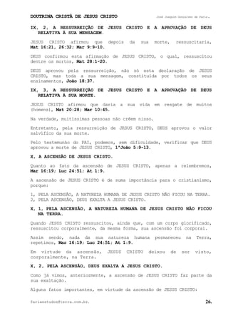 DOUTRINA CRISTÃ DE JESUS CRISTO José Joaquim Gonçalves de Faria.
fariaestudos@terra.com.br. 26.
IX, 2, A RESSURREIÇÃO DE JESUS CRISTO E A APROVAÇÃO DE DEUS
RELATIVA À SUA MENSAGEM.
JESUS CRISTO afirmou que depois da sua morte, ressuscitaria,
Mat¨16:21, 26:32; Mar¨9:9-10.
DEUS confirmou esta afirmação de JESUS CRISTO, o qual, ressuscitou
dentre os mortos, Mat¨28:1-20.
DEUS aprovou pela ressurreição, não só esta declaração de JESUS
CRISTO, mas toda a sua mensagem, constituída por todos os seus
ensinamentos, João¨18:37.
IX, 3, A RESSURREIÇÃO DE JESUS CRISTO E A APROVAÇÃO DE DEUS
RELATIVA À SUA MORTE.
JESUS CRISTO afirmou que daria a sua vida em resgate de muitos
(homens), Mat¨20:28; Mar¨10:45.
Na verdade, muitíssimas pessoas não crêem nisso.
Entretanto, pela ressurreição de JESUS CRISTO, DEUS aprovou o valor
salvífico da sua morte.
Pelo testemunho do PAI, podemos, sem dificuldade, verificar que DEUS
aprovou a morte de JESUS CRISTO, 1ªJoão¨5:9-13.
X, A ASCENSÃO DE JESUS CRISTO.
Quanto ao fato da ascensão de JESUS CRISTO, apenas a relembremos,
Mar¨16:19; Luc¨24:51; At¨1:9.
A ascensão de JESUS CRISTO é de suma importância para o cristianismo,
porque:
1, PELA ASCENSÃO, A NATUREZA HUMANA DE JESUS CRISTO NÃO FICOU NA TERRA.
2, PELA ASCENSÃO, DEUS EXALTA A JESUS CRISTO.
X, 1, PELA ASCENSÃO, A NATUREZA HUMANA DE JESUS CRISTO NÃO FICOU
NA TERRA.
Quando JESUS CRISTO ressuscitou, ainda que, com um corpo glorificado,
ressuscitou corporalmente, da mesma forma, sua ascensão foi corporal.
Assim sendo, nada da sua natureza humana permaneceu na Terra,
repetimos, Mar¨16:19; Luc¨24:51; At¨1:9.
Em virtude da ascensão, JESUS CRISTO deixou de ser visto,
corporalmente, na Terra.
X, 2, PELA ASCENSÃO, DEUS EXALTA A JESUS CRISTO.
Como já vimos, anteriormente, a ascensão de JESUS CRISTO faz parte da
sua exaltação.
Alguns fatos importantes, em virtude da ascensão de JESUS CRISTO:
 