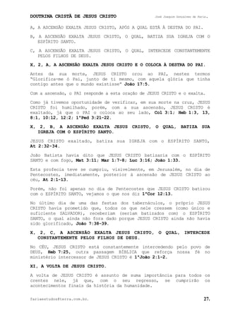 DOUTRINA CRISTÃ DE JESUS CRISTO José Joaquim Gonçalves de Faria.
fariaestudos@terra.com.br. 27.
A, A ASCENSÃO EXALTA JESUS CRISTO, APÓS A QUAL ESTÁ À DESTRA DO PAI.
B, A ASCENSÃO EXALTA JESUS CRISTO, O QUAL, BATIZA SUA IGREJA COM O
ESPÍRITO SANTO.
C, A ASCENSÃO EXALTA JESUS CRISTO, O QUAL, INTERCEDE CONSTANTEMENTE
PELOS FILHOS DE DEUS.
X, 2, A, A ASCENSÃO EXALTA JESUS CRISTO E O COLOCA À DESTRA DO PAI.
Antes da sua morte, JESUS CRISTO orou ao PAI, nestes termos
“Glorifica-me ó Pai, junto de ti mesmo, com aquela glória que tinha
contigo antes que o mundo existisse” João¨17:5.
Com a ascensão, o PAI responde a esta oração de JESUS CRISTO e o exalta.
Como já tivemos oportunidade de verificar, em sua morte na cruz, JESUS
CRISTO foi humilhado, porém, com a sua ascensão, JESUS CRISTO é
exaltado, já que o PAI o coloca ao seu lado, Col¨3:1; Heb¨1:3, 13,
8:1, 10:12, 12:2; 1ªPed¨3:21-22.
X, 2, B, A ASCENSÃO EXALTA JESUS CRISTO, O QUAL, BATIZA SUA
IGREJA COM O ESPÍRITO SANTO.
JESUS CRISTO exaltado, batiza sua IGREJA com o ESPÍRITO SANTO,
At¨2:32-34.
João Batista havia dito que JESUS CRISTO batizaria com o ESPÍRITO
SANTO e com fogo, Mat¨3:11; Mar¨1:7-8; Luc¨3:16; João¨1:33.
Esta profecia teve se cumpriu, visivelmente, em Jerusalém, no dia de
Pentecostes, imediatamente, posterior à ascensão de JESUS CRISTO ao
céu, At¨2:1-13.
Porém, não foi apenas no dia de Pentecostes que JESUS CRISTO batizou
com o ESPÍRITO SANTO, vejamos o que nos diz 1ªCor¨12:13.
No último dia de uma das festas dos tabernáculos, o próprio JESUS
CRISTO havia prometido que, todos os que nele cressem (como único e
suficiente SALVADOR), receberiam (seriam batizados com) o ESPÍRITO
SANTO, o qual ainda não fora dado porque JESUS CRISTO ainda não havia
sido glorificado, João¨7:38-39.
X, 2, C, A ASCENSÃO EXALTA JESUS CRISTO, O QUAL, INTERCEDE
CONSTANTEMENTE PELOS FILHOS DE DEUS.
No CÉU, JESUS CRISTO está constantemente intercedendo pelo povo de
DEUS, Heb¨7:25, outra passagem BÍBLICA que reforça nossa fé no
ministério intercessor de JESUS CRISTO é 1ªJoão¨2:1-2.
XI, A VOLTA DE JESUS CRISTO.
A volta de JESUS CRISTO é assunto de suma importância para todos os
crentes nele, já que, com o seu regresso, se cumprirão os
acontecimentos finais da história da humanidade.
 