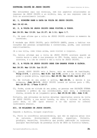 DOUTRINA CRISTÃ DE JESUS CRISTO José Joaquim Gonçalves de Faria.
fariaestudos@terra.com.br. 28.
Não entraremos aqui nas minúcias, nem nos aspectos relacionados ao
regresso de JESUS CRISTO e ao milênio, mas, ao seu regresso como se
fora um acontecimento isolado.
XI, 1, NINGUÉM SABE A DATA DA VOLTA DE JESUS CRISTO.
Mat¨24:42-44.
XI, 2, A VOLTA DE JESUS CRISTO SERÁ VISÍVEL A TODOS.
Mat¨24:30; Mar¨13:26; Luc¨21:27; At¨1:11; Apoc¨1:7.
01, Há quem afirme que a volta de JESUS CRISTO acontece no momento da
conversão.
É verdade que JESUS CRISTO, pelo ESPÍRITO SANTO, passa a habitar nos
corações das pessoas arrependidas e convertidas, porém, isso acontece
espiritualmente.
Já a sua volta, como vimos acima, será visível e corporal.
02, Outros afirmam que a volta de JESUS CRISTO acontece quando um
crente morre e sobe à sua presença no CÉU. Porém, neste caso, o que
acontece, é a ida do crente e não a volta de JESUS CRISTO.
XI, 3, A VOLTA DE JESUS CRISTO SERÁ COM GRANDE PODER E GLÓRIA.
Mat¨24:30; Mar¨13:26; Luc¨21:27.
01, Quando JESUS CRISTO veio à Terra, veio em estado de humilhação,
Filip¨2:5-8, e pobreza, Mat¨8:20; Luc¨9:58, porém a sua volta será com
poder e grande glória, repetimos, Mat¨24:30; Mar¨13:26; Luc¨21:27.
02, Em virtude do seu poder e glória, Mat¨24:30, e devido à sua
promessa, João¨14:1-3, JESUS CRISTO levará os salvos para o CÉU,
Mat¨24:30-31; 1ªTess¨4:16-17.
03, Porém, ainda em virtude do seu poder, as pessoas sem SALVAÇÃO ETERNA
receberão o prêmio da sua incredulidade, qual seja, a condenação
eterna, através de um julgamento geral, Mat¨25:31-46¨(46); João¨3:18.
Portanto, sem entrarmos em muitos detalhes importantes acerca da volta
de JESUS CRISTO, a sua maior tarefa, ou obra, é colocar os salvos,
junto dele, no CÉU (gozo eterno) e os não salvos no inferno
(sofrimento eterno).
XII, OS MILAGRES DE JESUS CRISTO.
Segundo o Aurélio, milagre significa:
01, Feito ou ocorrência extraordinária, que não se explica pelas leis
da natureza. Acontecimento admirável, espantoso. Portento,
prodígio, maravilha. Ocorrência que produz admiração ou surpresa.
Qualquer manifestação da presença ativa de DEUS na história humana.
 