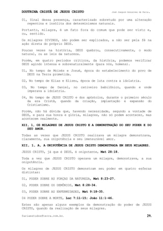 DOUTRINA CRISTÃ DE JESUS CRISTO José Joaquim Gonçalves de Faria.
fariaestudos@terra.com.br. 29.
01, Sinal dessa presença, caracterizado sobretudo por uma alteração
repentina e insólita dos determinismos naturais.
Portanto, milagre, é um fato fora do comum que pode ser visto e,
ou, sentido.
Os milagres DIVINOS, não podem ser explicados, a não ser pela fé na
ação direta do próprio DEUS.
Poucas vezes na história, DEUS quebrou, consecutivamente, o modo
natural, ou as leis da natureza.
Porém, em quatro períodos críticos, da história, podemos verificar
DEUS agindo intensa e sobrenaturalmente (para nós, homens).
01, No tempo de Moisés e Josué, época do estabelecimento do povo de
DEUS na Terra prometida.
02, No tempo de Elias e Elizeu, época de luta contra a idolatria.
03, No tempo de Daniel, no cativeiro babilônico, quando e onde
imperava a idolatria.
04, No tempo de JESUS CRISTO e dos apóstolos, durante o primeiro século
da era Cristã, quando da criação, implantação e expansão do
Cristianismo.
Porém, não há dúvida que, havendo necessidade, segundo a vontade de
DEUS, e para sua honra e glória, milagres, não só podem acontecer, mas
acontecem realmente.
XII, 1, OS MILAGRES DE JESUS CRISTO E A DEMONSTRAÇÃO DO SEU PODER E DO
SEU AMOR.
Todas as vezes que JESUS CRISTO realizava um milagre demonstrava,
claramente, sua onipotência e seu imensurável amor.
XII, 1, A, A ONIPOTÊNCIA DE JESUS CRISTO DEMONSTRADA EM SEUS MILAGRES.
JESUS CRISTO, já que é DEUS, é onipotente, Mat¨28:18.
Toda a vez que JESUS CRISTO operava um milagre, demonstrava, a sua
onipotência.
Os milagres de JESUS CRISTO demonstram seu poder em quatro esferas
distintas:
01, PODER SOBRE AS FORÇAS DA NATUREZA, Mat¨8:23-27.
02, PODER SOBRE OS DEMÔNIOS, Mat¨8:28-34.
03, PODER SOBRE AS ENFERMIDADES, Mat¨9:18-35.
04 PODER SOBRE A MORTE, Luc¨7:11-15; João¨11:1-46.
Estes são apenas alguns exemplos da demonstração do poder de JESUS
CRISTO, quando da realização de seus milagres.
 