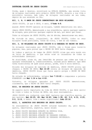 DOUTRINA CRISTÃ DE JESUS CRISTO José Joaquim Gonçalves de Faria.
fariaestudos@terra.com.br. 30.
Porém, quem o desejar, encontrará na BÍBLIA SAGRADA, uma enorme lista
de milagres realizados pelo próprio JESUS CRISTO, durante a sua vida e
ministério terreno, bem como, de milagres realizados em seu nome,
depois da sua ascensão ao Céu.
XII, 1, B, O AMOR DE JESUS DEMONSTRADO EM SEUS MILAGRES.
JESUS CRISTO, já que é DEUS, é amor, 1ªJoão¨4:8.
Quando JESUS CRISTO operava um milagre, também demonstrava seu amor.
Jamais JESUS CRISTO, demonstrando a sua onipotência, operou qualquer espécie
de milagre, para praticar qualquer espécie de mal, por menor que fosse.
Todos os milagres de JESUS CRISTO, não há dúvida, demonstravam seu amor.
Em virtude do amor, inigualável, de JESUS CRISTO, todos os seus
milagres foram praticados, tendo em vista, o bem do ser humano.
XII, 2, OS MILAGRES DE JESUS CRISTO E A CHEGADA DO REINO DE DEUS.
Os milagres realizados por JESUS CRISTO, não o foram para torná-lo
popular, mas, para provar que o REINO DE DEUS havia chegado.
Os judeus e gentios do tempo de JESUS CRISTO criam que este mundo era
um reino de demônios, e que estes eram os causadores de todas as
enfermidades (doenças).
Na atualidade, ainda há, uma imensidão de pessoas que crêem que toda e
qualquer enfermidade é, indubitavelmente, causada pelos demônios (que DEUS
tenha misericórdia de quem assim pensa), porém, esta é outra matéria.
Através dos milagres de expulsão de demônios, JESUS CRISTO provou que
chegara o REINO DE DEUS; Mat¨12:28 relata um milagre de expulsão de
demônios, JESUS CRISTO disse que fazia aquilo porque o REINO DE DEUS
havia chegado.
Em relação às enfermidades, vejamos Luc¨7:19-22 e comparemos a palavra
EVANGELHO com Mar¨1:14 e Luc¨4:43.
Portanto, os milagres operados por JESUS CRISTO demonstravam,
claramente, que o REINO DE DEUS havia chegado.
XIII, OS ENSINOS DE JESUS CRISTO.
Um aspecto muito importante da vida de JESUS CRISTO, e que deve servir
de lição a todos os filhos de DEUS, são seus ensinamentos.
JESUS CRISTO era conhecido como RABI (palavra que significa mestre, ou
meu mestre), Mat¨26:25, 49; Mar¨14:45; João¨1:38, 49, 3:2, 4:31, 6:25,
9:2, 11:8, e Raboni (com o mesmo significado) João¨20:16.
XIII, 1, ASPECTOS DOS ENSINOS DE JESUS CRISTO.
Os ensinamentos de JESUS CRISTO estavam baseados em, pelo menos,
quatro, importantes, aspectos, quais sejam:
A, JESUS CRISTO ENSINAVA ATRAVÉS DA PRÓPRIA VIDA.
B, JESUS CRISTO ENSINAVA COM AUTORIDADE.
C, JESUS CRISTO ENSINAVA ATRAVÉS DE VERDADES SIMPLES.
D, JESUS CRISTO ENSINAVA ATRAVÉS DE VERDADES UNIVERSAIS.
 