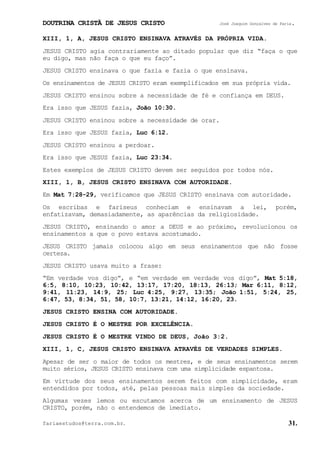 DOUTRINA CRISTÃ DE JESUS CRISTO José Joaquim Gonçalves de Faria.
fariaestudos@terra.com.br. 31.
XIII, 1, A, JESUS CRISTO ENSINAVA ATRAVÉS DA PRÓPRIA VIDA.
JESUS CRISTO agia contrariamente ao ditado popular que diz “faça o que
eu digo, mas não faça o que eu faço”.
JESUS CRISTO ensinava o que fazia e fazia o que ensinava.
Os ensinamentos de JESUS CRISTO eram exemplificados em sua própria vida.
JESUS CRISTO ensinou sobre a necessidade de fé e confiança em DEUS.
Era isso que JESUS fazia, João¨10:30.
JESUS CRISTO ensinou sobre a necessidade de orar.
Era isso que JESUS fazia, Luc¨6:12.
JESUS CRISTO ensinou a perdoar.
Era isso que JESUS fazia, Luc¨23:34.
Estes exemplos de JESUS CRISTO devem ser seguidos por todos nós.
XIII, 1, B, JESUS CRISTO ENSINAVA COM AUTORIDADE.
Em Mat¨7:28-29, verificamos que JESUS CRISTO ensinava com autoridade.
Os escribas e fariseus conheciam e ensinavam a lei, porém,
enfatizavam, demasiadamente, as aparências da religiosidade.
JESUS CRISTO, ensinando o amor a DEUS e ao próximo, revolucionou os
ensinamentos a que o povo estava acostumado.
JESUS CRISTO jamais colocou algo em seus ensinamentos que não fosse
certeza.
JESUS CRISTO usava muito a frase:
“Em verdade vos digo”, e “em verdade em verdade vos digo”, Mat¨5:18,
6:5, 8:10, 10:23, 10:42, 13:17, 17:20, 18:13, 26:13; Mar¨6:11, 8:12,
9:41, 11:23, 14:9, 25; Luc¨4:25, 9:27, 13:35; João¨1:51, 5:24, 25,
6:47, 53, 8:34, 51, 58, 10:7, 13:21, 14:12, 16:20, 23.
JESUS CRISTO ENSINA COM AUTORIDADE.
JESUS CRISTO É O MESTRE POR EXCELÊNCIA.
JESUS CRISTO É O MESTRE VINDO DE DEUS, João¨3:2.
XIII, 1, C, JESUS CRISTO ENSINAVA ATRAVÉS DE VERDADES SIMPLES.
Apesar de ser o maior de todos os mestres, e de seus ensinamentos serem
muito sérios, JESUS CRISTO ensinava com uma simplicidade espantosa.
Em virtude dos seus ensinamentos serem feitos com simplicidade, eram
entendidos por todos, até, pelas pessoas mais simples da sociedade.
Algumas vezes lemos ou escutamos acerca de um ensinamento de JESUS
CRISTO, porém, não o entendemos de imediato.
 