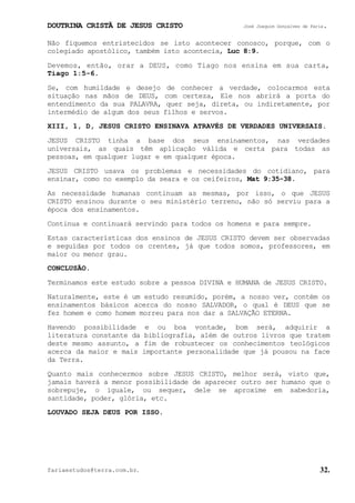 DOUTRINA CRISTÃ DE JESUS CRISTO José Joaquim Gonçalves de Faria.
fariaestudos@terra.com.br. 32.
Não fiquemos entristecidos se isto acontecer conosco, porque, com o
colegiado apostólico, também isto acontecia, Luc¨8:9.
Devemos, então, orar a DEUS, como Tiago nos ensina em sua carta,
Tiago¨1:5-6.
Se, com humildade e desejo de conhecer a verdade, colocarmos esta
situação nas mãos de DEUS, com certeza, Ele nos abrirá a porta do
entendimento da sua PALAVRA, quer seja, direta, ou indiretamente, por
intermédio de algum dos seus filhos e servos.
XIII, 1, D, JESUS CRISTO ENSINAVA ATRAVÉS DE VERDADES UNIVERSAIS.
JESUS CRISTO tinha a base dos seus ensinamentos, nas verdades
universais, as quais têm aplicação válida e certa para todas as
pessoas, em qualquer lugar e em qualquer época.
JESUS CRISTO usava os problemas e necessidades do cotidiano, para
ensinar, como no exemplo da seara e os ceifeiros, Mat¨9:35-38.
As necessidade humanas continuam as mesmas, por isso, o que JESUS
CRISTO ensinou durante o seu ministério terreno, não só serviu para a
época dos ensinamentos.
Continua e continuará servindo para todos os homens e para sempre.
Estas características dos ensinos de JESUS CRISTO devem ser observadas
e seguidas por todos os crentes, já que todos somos, professores, em
maior ou menor grau.
CONCLUSÃO.
Terminamos este estudo sobre a pessoa DIVINA e HUMANA de JESUS CRISTO.
Naturalmente, este é um estudo resumido, porém, a nosso ver, contém os
ensinamentos básicos acerca do nosso SALVADOR, o qual é DEUS que se
fez homem e como homem morreu para nos dar a SALVAÇÃO ETERNA.
Havendo possibilidade e ou boa vontade, bom será, adquirir a
literatura constante da bibliografia, além de outros livros que tratem
deste mesmo assunto, a fim de robustecer os conhecimentos teológicos
acerca da maior e mais importante personalidade que já pousou na face
da Terra.
Quanto mais conhecermos sobre JESUS CRISTO, melhor será, visto que,
jamais haverá a menor possibilidade de aparecer outro ser humano que o
sobrepuje, o iguale, ou sequer, dele se aproxime em sabedoria,
santidade, poder, glória, etc.
LOUVADO SEJA DEUS POR ISSO.
 