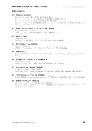 DOUTRINA CRISTÃ DE JESUS CRISTO José Joaquim Gonçalves de Faria.
fariaestudos@terra.com.br. 33.
BIBLIOGRAFIA.
01, BÍBLIA SAGRADA.
Tradução, Almeida, João Ferreira de.
Edição revista e corrigida, na grafia simplificada.
Sociedade Bíblica Trinitariana do Brasil.
Edição revista e corrigida fiel ao texto original, 1.994, 1.995, São
Paulo, SP, Brasil.
02, CONCISO DICIONÁRIO DE TEOLOGIA CRISTÃ.
Erickson, Millard J.
JUERP, 1991, Rio de Janeiro, RJ, Brasil.
03, DEUS FILHO.
José Martins.
CEIBEL, 5a
edição, 1982, Patrocínio, MG, Brasil.
04, DICIONÁRIO DA BÍBLIA.
Davis, John D.
JUERP, 7a
edição, 1980, Rio de Janeiro, RJ, Brasil.
05, DOUTRINAS, 1.
Novas Edições Líderes Evangélicos, 1a
edição, 1979, São Paulo,
Brasil.
06, ESBOÇO DE TEOLOGIA SISTEMÁTICA.
Langston, A. B.
JUERP 8a edição, 1986, Rio de Janeiro, RJ, Brasil.
07, HISTÓRIA DA IGREJA CRISTÃ.
Nichols, Robert Hastings.
Casa Editora Presbiteriana, 7a
edição, 1988, São Paulo, SP, Brasil.
08, INTRODUÇÃO À VIDA DE CRISTO.
Novas Edições Líderes Evangélicos, 5a
Edição, 1983, São Paulo, SP, Brasil.
09, MINIDICIONÁRIO AURÉLIO.
Ferreira, Aurélio Buarque de Holanda.
Editora Nova Fronteira, 1a
edição, 6a
impressão, 1.977, Rio de
Janeiro, RJ, Brasil.
 
