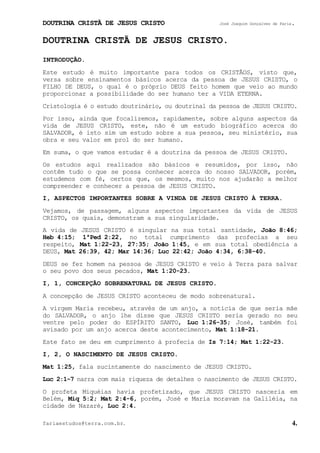 DOUTRINA CRISTÃ DE JESUS CRISTO José Joaquim Gonçalves de Faria.
fariaestudos@terra.com.br. 4.
DOUTRINA CRISTÃ DE JESUS CRISTO.
INTRODUÇÃO.
Este estudo é muito importante para todos os CRISTÃOS, visto que,
versa sobre ensinamentos básicos acerca da pessoa de JESUS CRISTO, o
FILHO DE DEUS, o qual é o próprio DEUS feito homem que veio ao mundo
proporcionar a possibilidade do ser humano ter a VIDA ETERNA.
Cristologia é o estudo doutrinário, ou doutrinal da pessoa de JESUS CRISTO.
Por isso, ainda que focalizemos, rapidamente, sobre alguns aspectos da
vida de JESUS CRISTO, este, não é um estudo biográfico acerca do
SALVADOR, é isto sim um estudo sobre a sua pessoa, seu ministério, sua
obra e seu valor em prol do ser humano.
Em suma, o que vamos estudar é a doutrina da pessoa de JESUS CRISTO.
Os estudos aqui realizados são básicos e resumidos, por isso, não
contêm tudo o que se possa conhecer acerca do nosso SALVADOR, porém,
estudemos com fé, certos que, os mesmos, muito nos ajudarão a melhor
compreender e conhecer a pessoa de JESUS CRISTO.
I, ASPECTOS IMPORTANTES SOBRE A VINDA DE JESUS CRISTO À TERRA.
Vejamos, de passagem, alguns aspectos importantes da vida de JESUS
CRISTO, os quais, demonstram a sua singularidade.
A vida de JESUS CRISTO é singular na sua total santidade, João¨8:46;
Heb¨4:15; 1ªPed¨2:22, no total cumprimento das profecias a seu
respeito, Mat¨1:22-23, 27:35; João¨1:45, e em sua total obediência a
DEUS, Mat¨26:39, 42; Mar¨14:36; Luc¨22:42; João¨4:34, 6:38-40.
DEUS se fez homem na pessoa de JESUS CRISTO e veio à Terra para salvar
o seu povo dos seus pecados, Mat¨1:20-23.
I, 1, CONCEPÇÃO SOBRENATURAL DE JESUS CRISTO.
A concepção de JESUS CRISTO aconteceu de modo sobrenatural.
A virgem Maria recebeu, através de um anjo, a notícia de que seria mãe
do SALVADOR, o anjo lhe disse que JESUS CRISTO seria gerado no seu
ventre pelo poder do ESPÍRITO SANTO, Luc¨1:26-35; José, também foi
avisado por um anjo acerca deste acontecimento, Mat¨1:18-21.
Este fato se deu em cumprimento à profecia de Is¨7:14; Mat¨1:22-23.
I, 2, O NASCIMENTO DE JESUS CRISTO.
Mat¨1:25, fala sucintamente do nascimento de JESUS CRISTO.
Luc¨2:1-7 narra com mais riqueza de detalhes o nascimento de JESUS CRISTO.
O profeta Miquéias havia profetizado, que JESUS CRISTO nasceria em
Belém, Miq¨5:2; Mat¨2:4-6, porém, José e Maria moravam na Galiléia, na
cidade de Nazaré, Luc¨2:4.
 