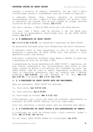DOUTRINA CRISTÃ DE JESUS CRISTO José Joaquim Gonçalves de Faria.
fariaestudos@terra.com.br. 5.
Contudo, a profecia se cumpriu, cabalmente, sem que José e Maria
interferissem, pessoal e isoladamente, para que a mesma se cumprisse.
O imperador Romano, César Augusto, decretou um alistamento
(recenseamento) em todo o império e, para obedecer tal decreto, todos
os habitantes que moravam fora de suas cidades de origem, deveriam
alistar-se em suas próprias cidades, Luc¨2:1-5.
Com toda a certeza, o dedo de DEUS estava por trás deste decreto.
Por isso, José e Maria saem da Galiléia e vão até Belém para
alistar-se no recenseamento, oportunidade esta, em que JESUS CRISTO
nasceu, Luc¨2:1-7.
I, 3, A GENEALOGIA DE JESUS CRISTO.
Mat¨1:1-17 e Luc¨3:23-38, nos apresentam a genealogia de JESUS CRISTO.
As genealogias mostradas pelos dois Evangelistas são muito diferentes.
A diferença entre as duas genealogias se deve ao fato de Mateus
apresentar a genealogia de JESUS CRISTO pelo lado paterno e Lucas
apresentá-la pelo lado materno.
Além disto, a genealogia de Mateus chega apenas a Abraão, ao passo que
a genealogia de Lucas vai até Adão e DEUS.
A apresentação da árvore genealógica de JESUS CRISTO é importante, não
para mostrar conhecimento, mas, principalmente, para provar ao povo
judeu, através de Mateus e aos gentios, por intermédio de Lucas, que
JESUS CRISTO, além de todos os demais cumprimentos proféticos, tem
todos os requisitos necessários, para ser recebido como O MESSIAS
prometido, Dan¨9:25-26, já que descende do rei Davi Mat¨1:6;
Luc¨3:31-32, e de Abraão, Mat¨1:1-2; Luc¨3:34.
I, 4, A EXALTAÇÃO DE JESUS CRISTO APÓS SEU NASCIMENTO.
Após seu nascimento, JESUS CRISTO foi exaltado:
01, Pelos anjos, Luc¨2:8-14¨(14).
02, Pelos pastores, Luc¨2:15-20.
03, Pelos magos do Oriente, Mat¨2:1-12¨(11).
É bom sabermos, que a visita dos magos não aconteceu imediatamente ao
nascimento de JESUS CRISTO, demorou, isto sim, algum tempo.
Outro fato importante, a palavra magos, deve ser entendida como sábios.
I, 5, A CIRCUNCISÃO DE JESUS CRISTO E SUA APRESENTAÇÃO NO TEMPLO.
A circuncisão era sinal de aliança entre o povo israelita (judeu) e
DEUS, Gên¨17:9-14; Lev¨12:1-3.
Por ser judeu, JESUS CRISTO também foi circuncidado, Luc¨2:21.
 
