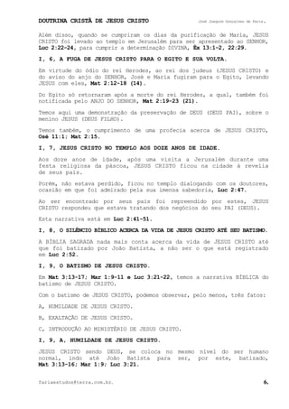 DOUTRINA CRISTÃ DE JESUS CRISTO José Joaquim Gonçalves de Faria.
fariaestudos@terra.com.br. 6.
Além disso, quando se cumpriram os dias da purificação de Maria, JESUS
CRISTO foi levado ao templo em Jerusalém para ser apresentado ao SENHOR,
Luc¨2:22-24, para cumprir a determinação DIVINA, Êx¨13:1-2, 22:29.
I, 6, A FUGA DE JESUS CRISTO PARA O EGITO E SUA VOLTA.
Em virtude do ódio do rei Herodes, ao rei dos judeus (JESUS CRISTO) e
do aviso do anjo do SENHOR, José e Maria fugiram para o Egito, levando
JESUS com eles, Mat¨2:12-18¨(14).
Do Egito só retornaram após a morte do rei Herodes, a qual, também foi
notificada pelo ANJO DO SENHOR, Mat¨2:19-23¨(21).
Temos aqui uma demonstração da preservação de DEUS (DEUS PAI), sobre o
menino JESUS (DEUS FILHO).
Temos também, o cumprimento de uma profecia acerca de JESUS CRISTO,
Osé¨11:1; Mat¨2:15.
I, 7, JESUS CRISTO NO TEMPLO AOS DOZE ANOS DE IDADE.
Aos doze anos de idade, após uma visita a Jerusalém durante uma
festa religiosa da páscoa, JESUS CRISTO ficou na cidade à revelia
de seus pais.
Porém, não estava perdido, ficou no templo dialogando com os doutores,
ocasião em que foi admirado pela sua imensa sabedoria, Luc¨2:47.
Ao ser encontrado por seus pais foi repreendido por estes, JESUS
CRISTO respondeu que estava tratando dos negócios do seu PAI (DEUS).
Esta narrativa está em Luc¨2:41-51.
I, 8, O SILÊNCIO BÍBLICO ACERCA DA VIDA DE JESUS CRISTO ATÉ SEU BATISMO.
A BÍBLIA SAGRADA nada mais conta acerca da vida de JESUS CRISTO até
que foi batizado por João Batista, a não ser o que está registrado
em Luc¨2:52.
I, 9, O BATISMO DE JESUS CRISTO.
Em Mat¨3:13-17; Mar¨1:9-11 e Luc¨3:21-22, temos a narrativa BÍBLICA do
batismo de JESUS CRISTO.
Com o batismo de JESUS CRISTO, podemos observar, pelo menos, três fatos:
A, HUMILDADE DE JESUS CRISTO.
B, EXALTAÇÃO DE JESUS CRISTO.
C, INTRODUÇÃO AO MINISTÉRIO DE JESUS CRISTO.
I, 9, A, HUMILDADE DE JESUS CRISTO.
JESUS CRISTO sendo DEUS, se coloca no mesmo nível do ser humano
normal, indo até João Batista para ser, por este, batizado,
Mat¨3:13-16; Mar¨1:9; Luc¨3:21.
 