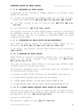 DOUTRINA CRISTÃ DE JESUS CRISTO José Joaquim Gonçalves de Faria.
fariaestudos@terra.com.br. 7.
I, 9, B, EXALTAÇÃO DE JESUS CRISTO.
À semelhança do seu nascimento, também, quando do seu batismo, JESUS
CRISTO foi exaltado:
01, Através da manifestação do ESPÍRITO SANTO que, em forma de pomba,
pousou sobre JESUS CRISTO, Mat¨3:16; Mar¨1:10; Luc¨3:22; João¨1:32-34.
02, Por DEUS, através de uma voz vinda do CÉU, Mat¨3:17; Mar¨1:11;
Luc¨3:22.
03, Por João Batista, Mat¨3:14; João¨1:29-30.
Por ocasião do batismo de JESUS CRISTO podemos verificar a existência
da TRINDADE, através da voz de DEUS (O PAI), da presença do FILHO
(JESUS CRISTO), bem como da presença do ESPÍRITO SANTO (na forma
corpórea de uma pomba).
I, 9, C, INTRODUÇÃO DE JESUS CRISTO EM SEU MINISTÉRIO.
João Batista, tem a missão de introduzir JESUS CRISTO em seu
ministério, Is¨40:3; Mat¨3:3; Mar¨1:2-3; Luc¨3:4; João¨1:23.
E com efeito, João Batista introduz JESUS CRISTO em seu ministério,
João¨1:29-34.
I, 10, A TENTAÇÃO DE JESUS CRISTO.
JESUS CRISTO se sujeitou a tentações, durante todo o seu ministério,
porém, a sua grande tentação está registrada em Mat¨4:1-11;
Mar¨1:12-13; Luc¨4:1-13.
Logo após seu batismo, JESUS CRISTO foi conduzido pelo ESPÍRITO SANTO
ao deserto para ser tentado pelo diabo.
Verificaremos rapidamente qual o significado geral das tentações, não
de cada uma delas em particular.
A tentação de JESUS CRISTO, aconteceu em, PELO MENOS, três aspectos:
A, O DIABO TENTOU DESVIAR JESUS CRISTO DA SUA MISSÃO.
B, O DIABO TENTOU ABALAR A FÉ QUE JESUS CRISTO TINHA NO PAI.
C, O DIABO TENTOU FAZER COM QUE JESUS CRISTO DESOBEDECESSE AO PAI.
I, 10, A, O DIABO TENTOU DESVIAR JESUS CRISTO DA SUA MISSÃO.
Lança-te no ar, para que os anjos te tomem nas mãos (o desejo do diabo
era que JESUS CRISTO fosse aclamado, pelos homens, com fama e glória,
para desviá-lo da cruz), Mat¨4:5-6; Luc¨4:9-11.
Vitória de JESUS CRISTO.
Não tentarás o SENHOR teu DEUS, Mat¨4:7; Luc¨4:12.
 