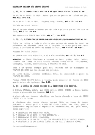 DOUTRINA CRISTÃ DE JESUS CRISTO José Joaquim Gonçalves de Faria.
fariaestudos@terra.com.br. 8.
I, 10, B, O DIABO TENTOU ABALAR A FÉ QUE JESUS CRISTO TINHA NO PAI.
Se tu és o FILHO DE DEUS, manda que estas pedras se tornem em pão,
Mat¨4:3; Luc¨4:3.
Se tu és o FILHO DE DEUS, lança-te daqui abaixo, Mat¨4:6; Luc¨4:9.
Vitória de JESUS CRISTO.
Nem só de pão viverá o homem, mas de toda a palavra que sai da boca de
DEUS, Mat¨4:4; Luc¨4:4.
Não tentarás o SENHOR teu DEUS, Mat¨4:7; Luc¨4:12.
I, 10, C, O DIABO TENTOU FAZER COM QUE JESUS CRISTO DESOBEDECESSE AO PAI.
Todos os reinos e toda a glória dos reinos do mundo te darei se
prostrado me adorares (esta foi a proposta do diabo para que JESUS
CRISTO o adorasse ao invés de adorar ao PAI), Mat¨4:8-9; Luc¨4:5-7.
Vitória de JESUS CRISTO.
Ao SENHOR teu DEUS adorarás, e só a ele servirás, Mat¨4:10; Luc¨4:8.
ATENÇÃO, o diabo distorceu a PALAVRA DE DEUS, porém, JESUS CRISTO,
lutando com todas as suas forças, venceu todas estas, fortíssimas,
tentações, usando, corretamente, a PALAVRA DE DEUS.
Este é um grande exemplo para nós, cuidado com as distorções da
PALAVRA DE DEUS que nos chegam aos ouvidos.
Ao invés disso, tenhamos confiança total na veracidade e poder da
PALAVRA DE DEUS.
Porque JESUS CRISTO lutou e venceu, pode socorrer os filhos de DEUS
quando estes são tentados, Heb¨2:18.
I, 11, A VINDA DE JESUS CRISTO E A PLENITUDE DOS TEMPOS.
A BÍBLIA SAGRADA relata que DEUS enviou JESUS CRISTO à Terra quando
chegou a plenitude dos tempos, Gál¨4:4.
A plenitude dos tempos, significa que havia chegado a hora de JESUS
CRISTO vir à Terra.
A plenitude dos tempos chegou, porque DEUS, ao longo do tempo,
preparou o mundo para a vinda de JESUS CRISTO bem como, para a
conseqüente implantação e expansão do cristianismo, em, pelo menos,
cinco aspectos:
A, A DERROCADA DAS RELIGIÕES PAGÃS.
B, A CRIAÇÃO DE UM POVO (O POVO ISRAELITA).
C, A PREPARAÇÃO DO POVO ISRAELITA:
D, A EXISTÊNCIA DE UMA LEI CIVIL QUE ABRANGIA TODO O IMPÉRIO ROMANO.
E, A EXISTÊNCIA DE UMA LÍNGUA CONHECIDA EM TODO O IMPÉRIO ROMANO.
 
