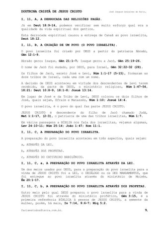DOUTRINA CRISTÃ DE JESUS CRISTO José Joaquim Gonçalves de Faria.
fariaestudos@terra.com.br. 9.
I, 11, A, A DERROCADA DAS RELIGIÕES PAGÃS.
Já em Deut¨18:9-14, podemos verificar sem muito esforço qual era a
qualidade da vida espiritual dos gentios.
Esta derrocada espiritual causou a entrega de Canaã ao povo israelita,
Deut¨18:12.
I, 11, B, A CRIAÇÃO DE UM POVO (O POVO ISRAELITA).
O povo israelita foi criado por DEUS a partir do patriarca Abraão,
Gên¨12:1-9.
Abraão gerou Isaque, Gên¨21:1-7; Isaque gerou a Jacó, Gên¨25:19-26.
O nome de Jacó foi mudado, por DEUS, para Israel, Gên¨32:22-32¨(28).
Os filhos de Jacó, exceto José e Levi, Núm¨1:1-17¨(5-15), formaram as
doze tribos de Israel, cada uma com um nome.
A decisão de DEUS aconteceu em virtude dos descendentes de Levi terem
recebido, da parte de DEUS, o ministério religioso, Núm¨1:47-54,
18:21; Deut¨10:8-9, 18:1-8; Josué¨13:14.
Em lugar de José e da Tribo de Levi, DEUS colocou os dois filhos de
José, quais sejam, Efraim e Manassés, Núm¨1:10; Josué¨14:4.
O povo israelita, é o povo do qual faz parte JESUS CRISTO.
JESUS CRISTO é descendente do filho de Jacó chamado Judá,
Mat¨1:1-17,¨(2-3), o patriarca de uma das tribos israelitas, Núm¨1:7.
Em vários passagens a BÍBLIA nos fala dos israelitas, vejamos algumas,
Lev¨24:10-11; Núm¨25:14; João¨1:47; Rom¨11:1.
I, 11, C, A PREPARAÇÃO DO POVO ISRAELITA.
A preparação do povo israelita aconteceu em três aspectos, quais sejam:
a, ATRAVÉS DA LEI.
b, ATRAVÉS DOS PROFETAS.
c, ATRAVÉS DO CATIVEIRO BABILÔNICO.
I, 11, C, a, A PREPARAÇÃO DO POVO ISRAELITA ATRAVÉS DA LEI.
Um dos meios usados por DEUS, para a preparação do povo israelita para a
vinda de JESUS CRISTO foi a LEI, o DECÁLOGO ou os DEZ MANDAMENTOS, que
foi entregue ao povo israelita através do ministério de Moisés,
Êx¨20:1-17.
I, 11, C, b, A PREPARAÇÃO DO POVO ISRAELITA ATRAVÉS DOS PROFETAS.
Outro meio pelo qual DEUS preparou o povo israelita para a vinda de
JESUS CRISTO foi através do ministério profético, Gên¨3:15, é a
primeira referência BÍBLICA à pessoa de JESUS CRISTO, a semente da
mulher, porém, há mais, Is¨7:14, 9:6-7; Miq¨5:2.
 