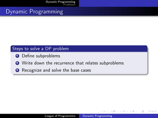 Dynamic Programming
                              Problems

Dynamic Programming



  Steps to solve a DP problem
    1 Dene subproblems

    2 Write down the recurrence that relates subproblems

    3 Recognize and solve the base cases




                 League of Programmers   Dynamic Programming
 