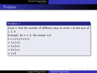 Dynamic Programming
                              Problems

Problem


  Problem 2
  Given n, nd the number of dierent ways to write n as the sum of
  1, 3, 4
  Example: for n = 5, the answer is 6
  5 = 1+1+1+1+1
  = 1+1+3
  = 1+3+1
  = 3+1+1
  = 1+4




                 League of Programmers   Dynamic Programming
 
