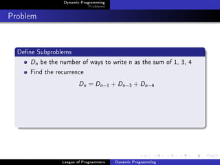 Dynamic Programming
                              Problems

Problem


  Dene Subproblems
      Dn be the number of ways to write n as the sum of 1, 3, 4
      Find the recurrence
                         Dn = Dn −       1   + Dn −3 + Dn −4




                 League of Programmers        Dynamic Programming
 