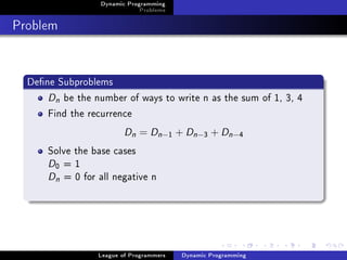 Dynamic Programming
                              Problems

Problem


  Dene Subproblems
      Dn be the number of ways to write n as the sum of 1, 3, 4
      Find the recurrence
                         Dn = Dn −       1   + Dn −3 + Dn −4
      Solve the base cases
      D =1
        0

      Dn = 0 for all negative n




                 League of Programmers        Dynamic Programming
 