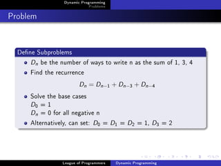 Dynamic Programming
                              Problems

Problem


  Dene Subproblems
      Dn be the number of ways to write n as the sum of 1, 3, 4
      Find the recurrence
                         Dn = Dn −       1   + Dn −3 + Dn −4
      Solve the base cases
      D =1
        0

      Dn = 0 for all negative n
      Alternatively, can set: D = D = D = 1, D = 2
                                  0           1      2          3




                 League of Programmers        Dynamic Programming
 