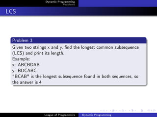 Dynamic Programming
                             Problems

LCS


 Problem 3
 Given two strings x and y, nd the longest common subsequence
 (LCS) and print its length.
 Example:
 x: ABCBDAB
 y: BDCABC
 BCAB is the longest subsequence found in both sequences, so
 the answer is 4




                League of Programmers   Dynamic Programming
 