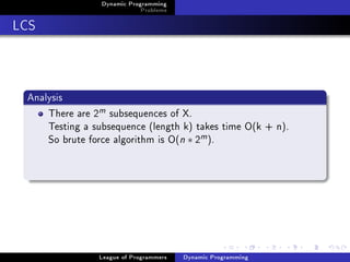 Dynamic Programming
                             Problems

LCS



 Analysis
     There are 2m subsequences of X.
     Testing a subsequence (length k) takes time O(k + n).
     So brute force algorithm is O(n ∗ 2m ).




                League of Programmers   Dynamic Programming
 