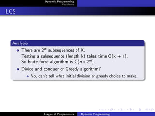 Dynamic Programming
                              Problems

LCS



 Analysis
     There are 2m subsequences of X.
     Testing a subsequence (length k) takes time O(k + n).
     So brute force algorithm is O(n ∗ 2m ).
     Divide and conquer or Greedy algorithm?
          No, can't tell what initial division or greedy choice to make.




                 League of Programmers   Dynamic Programming
 