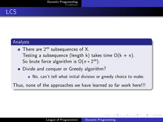 Dynamic Programming
                              Problems

LCS


 Analysis
     There are 2m subsequences of X.
     Testing a subsequence (length k) takes time O(k + n).
     So brute force algorithm is O(n ∗ 2m ).
     Divide and conquer or Greedy algorithm?
          No, can't tell what initial division or greedy choice to make.


 Thus, none of the approaches we have learned so far work here!!!




                 League of Programmers   Dynamic Programming
 